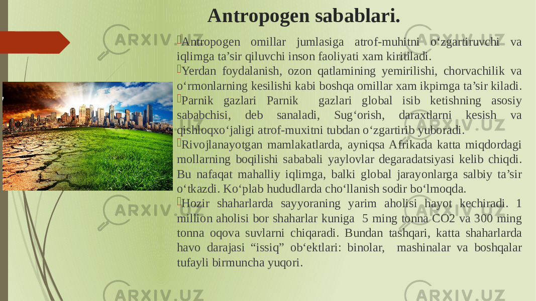 Antropogen sabablari.  Antropogen omillar jumlasiga atrof-muhitni oʻzgartiruvchi va iqlimga ta’sir qiluvchi inson faoliyati xam kiritiladi.  Yerdan foydalanish, ozon qatlamining yemirilishi, chorvachilik va oʻrmonlarning kesilishi kabi boshqa omillar xam ikpimga ta’sir kiladi.  Parnik gazlari Parnik gazlari global isib ketishning asosiy sababchisi, deb sanaladi, Sugʻorish, daraxtlarni kesish va qishloqxoʻjaligi atrof-muxitni tubdan oʻzgartirib yuboradi.  Rivojlanayotgan mamlakatlarda, ayniqsa Afrikada katta miqdordagi mollarning boqilishi sababali yaylovlar degaradatsiyasi kelib chiqdi. Bu nafaqat mahalliy iqlimga, balki global jarayonlarga salbiy ta’sir oʻtkazdi. Koʻplab hududlarda choʻllanish sodir boʻlmoqda.  Hozir shaharlarda sayyoraning yarim aholisi hayot kechiradi. 1 million aholisi bor shaharlar kuniga 5 ming tonna CO2 va 300 ming tonna oqova suvlarni chiqaradi. Bundan tashqari, katta shaharlarda havo darajasi “issiq” obʻektlari: binolar, mashinalar va boshqalar tufayli birmuncha yuqori. 