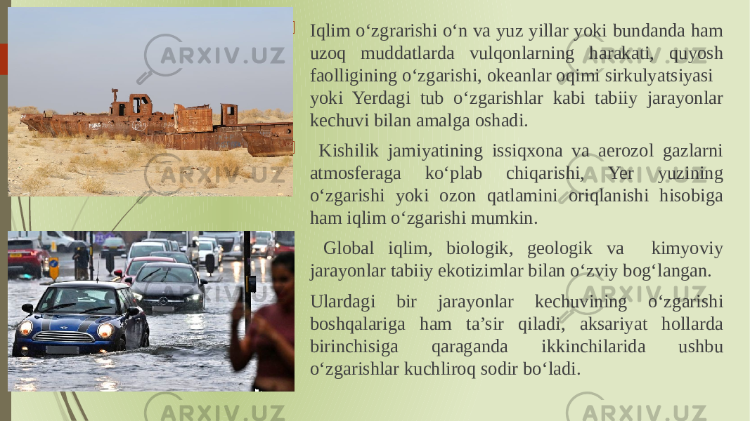  Iqlim oʻzgrarishi oʻn va yuz yillar yoki bundanda ham uzoq muddatlarda vulqonlarning harakati, quyosh faolligining oʻzgarishi, okeanlar oqimi sirkulyatsiyasi yoki Yerdagi tub oʻzgarishlar kabi tabiiy jarayonlar kechuvi bilan amalga oshadi.  Kishilik jamiyatining issiqxona va aerozol gazlarni atmosferaga koʻplab chiqarishi, Yer yuzining oʻzgarishi yoki ozon qatlamini oriqlanishi hisobiga ham iqlim oʻzgarishi mumkin.  Global iqlim, biologik, geologik va kimyoviy jarayonlar tabiiy ekotizimlar bilan oʻzviy bogʻlangan.  Ulardagi bir jarayonlar kechuvining oʻzgarishi boshqalariga ham ta’sir qiladi, aksariyat hollarda birinchisiga qaraganda ikkinchilarida ushbu oʻzgarishlar kuchliroq sodir boʻladi. 