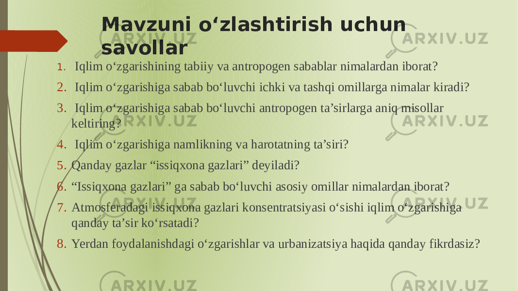 Mavzuni oʻzlashtirish uchun savollar 1. Iqlim oʻzgarishining tabiiy va antropogen sabablar nimalardan iborat? 2. Iqlim oʻzgarishiga sabab boʻluvchi ichki va tashqi omillarga nimalar kiradi? 3. Iqlim oʻzgarishiga sabab boʻluvchi antropogen ta’sirlarga aniq misollar keltiring? 4. Iqlim oʻzgarishiga namlikning va harotatning ta’siri? 5. Qanday gazlar “issiqxona gazlari” deyiladi? 6. “ Issiqxona gazlari” ga sabab boʻluvchi asosiy omillar nimalardan iborat? 7. Atmosferadagi issiqxona gazlari konsentratsiyasi oʻsishi iqlim oʻzgarishiga qanday ta’sir koʻrsatadi? 8. Yerdan foydalanishdagi oʻzgarishlar va urbanizatsiya haqida qanday fikrdasiz? 