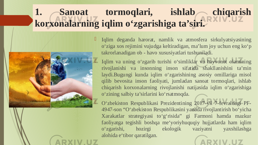 1. Sanoat tormoqlari, ishlab chiqarish korxonalarning iqlim oʻzgarishiga ta’siri.  Iqlim de ganda harorat, namlik va atmosfera sirkulyatsiyasining o‘ziga xos reji mini vujudga keltiradigan, ma’lum joy uchun eng ko‘p takrorlanadigan ob - havo xususiyatlari tushuniladi.  Iqlim va uning o‘zgarib turishi o‘simliklar va hayvonot olamining rivojlanishi va insonning inson sifatida shakllanishini ta’min laydi.Bugungi kunda iqlim oʻzgarishining asosiy omillariga misol qilib bevosita inson faoliyati, jumladan sanoat tormoqlari, ishlab chiqarish korxonalarning rivojlanishi natijasida iqlim oʻzgarishiga oʻzining salbiy ta’sirlarini koʻrsatmoqda.  Oʻzbekiston Respublikasi Prezidentining 2017-yil 7-fevraldagi PF- 4947-son “Oʻzbekiston Respublikasini yanada rivojlantirish boʻyicha Xarakatlar strategiyasi toʻgʻrisida” gi Farmoni hamda mazkur faoliyatga tegishli boshqa meʻyoriyhuquqiy hujjatlarda ham iqlim oʻzgarishi, hozirgi ekologik vaziyatni yaxshilashga alohida eʻtibor qaratilgan. 