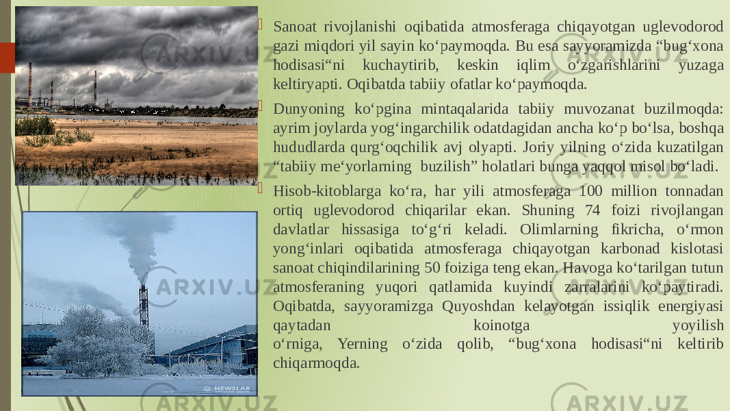  Sanoat rivojlanishi oqibatida atmosferaga chiqayotgan uglevodorod gazi miqdori yil sayin koʻpaymoqda. Bu esa sayyoramizda “bugʻxona hodisasi“ni kuchaytirib, keskin iqlim oʻzgarishlarini yuzaga keltiryapti. Oqibatda tabiiy ofatlar koʻpaymoqda.  Dunyoning koʻpgina mintaqalarida tabiiy muvozanat buzilmoqda: ayrim joylarda yogʻingarchilik odatdagidan ancha koʻp boʻlsa, boshqa hududlarda qurgʻoqchilik avj olyapti. Joriy yilning oʻzida kuzatilgan “tabiiy meʻyorlarning buzilish” holatlari bunga yaqqol misol boʻladi.  Hisob-kitoblarga koʻra, har yili atmosferaga 100 million tonnadan ortiq uglevodorod chiqarilar ekan. Shuning 74 foizi rivojlangan davlatlar hissasiga toʻgʻri keladi. Olimlarning fikricha, oʻrmon yongʻinlari oqibatida atmosferaga chiqayotgan karbonad kislotasi sanoat chiqindilarining 50 foiziga teng ekan. Havoga koʻtarilgan tutun atmosferaning yuqori qatlamida kuyindi zarralarini koʻpaytiradi. Oqibatda, sayyoramizga Quyoshdan kelayotgan issiqlik energiyasi qaytadan koinotga yoyilish oʻrniga, Yerning oʻzida qolib, “bugʻxona hodisasi“ni keltirib chiqarmoqda. 