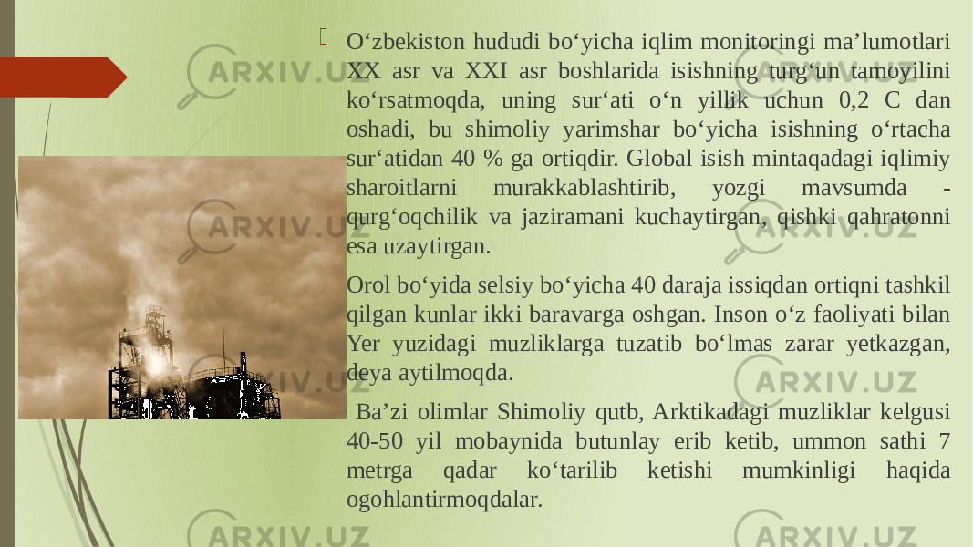  Oʻzbekiston hududi boʻyicha iqlim monitoringi ma’lumotlari XX asr va XXI asr boshlarida isishning turgʻun tamoyilini koʻrsatmoqda, uning surʻati oʻn yillik uchun 0,2 C dan oshadi, bu shimoliy yarimshar boʻyicha isishning oʻrtacha surʻatidan 40 % ga ortiqdir. Global isish mintaqadagi iqlimiy sharoitlarni murakkablashtirib, yozgi mavsumda - qurgʻoqchilik va jaziramani kuchaytirgan, qishki qahratonni esa uzaytirgan.  Orol boʻyida selsiy boʻyicha 40 daraja issiqdan ortiqni tashkil qilgan kunlar ikki baravarga oshgan. Inson oʻz faoliyati bilan Yer yuzidagi muzliklarga tuzatib boʻlmas zarar yetkazgan, deya aytilmoqda.  Ba’zi olimlar Shimoliy qutb, Arktikadagi muzliklar kelgusi 40-50 yil mobaynida butunlay erib ketib, ummon sathi 7 metrga qadar koʻtarilib ketishi mumkinligi haqida ogohlantirmoqdalar. 