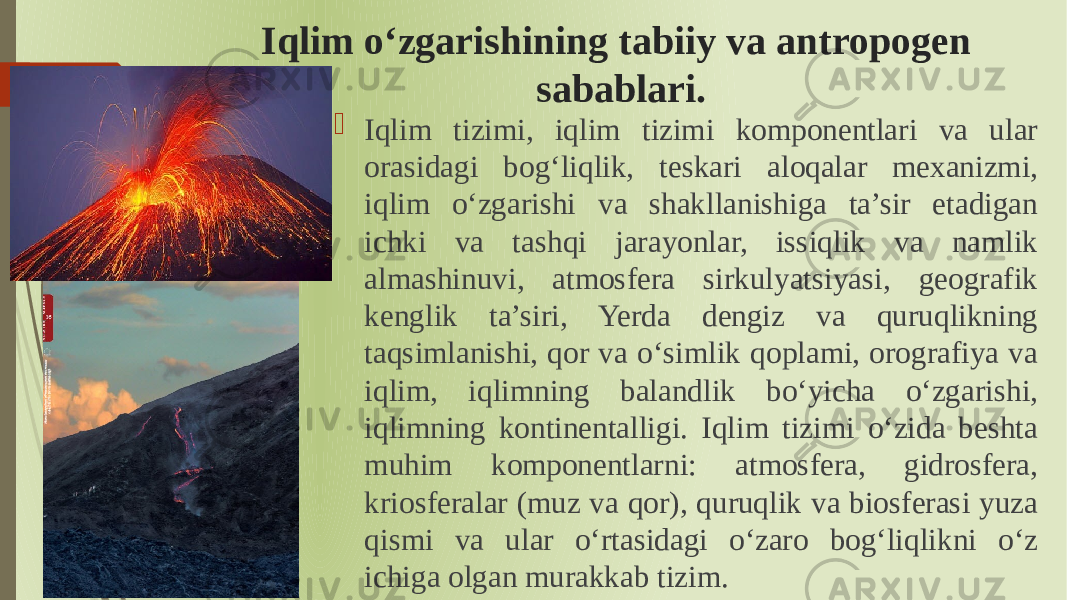 Iqlim oʻzgarishining tabiiy va antropogen sabablari.  Iqlim tizimi, iqlim tizimi komponentlari va ular orasidagi bogʻliqlik, teskari aloqalar mexanizmi, iqlim oʻzgarishi va shakllanishiga ta’sir etadigan ichki va tashqi jarayonlar, issiqlik va namlik almashinuvi, atmosfera sirkulyatsiyasi, geografik kenglik ta’siri, Yerda dengiz va quruqlikning taqsimlanishi, qor va oʻsimlik qoplami, orografiya va iqlim, iqlimning balandlik boʻyicha oʻzgarishi, iqlimning kontinentalligi. Iqlim tizimi oʻzida beshta muhim komponentlarni: atmosfera, gidrosfera, kriosferalar (muz va qor), quruqlik va biosferasi yuza qismi va ular oʻrtasidagi oʻzaro bogʻliqlikni oʻz ichiga olgan murakkab tizim. 