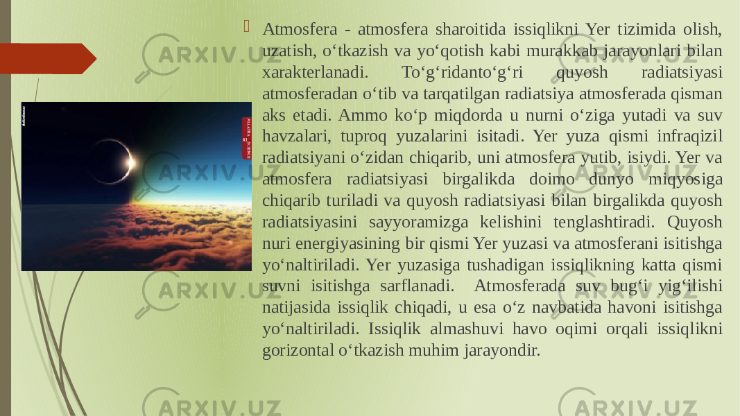  Atmosfera - atmosfera sharoitida issiqlikni Yer tizimida olish, uzatish, oʻtkazish va yoʻqotish kabi murakkab jarayonlari bilan xarakterlanadi. Toʻgʻridantoʻgʻri quyosh radiatsiyasi atmosferadan oʻtib va tarqatilgan radiatsiya atmosferada qisman aks etadi. Ammo koʻp miqdorda u nurni oʻziga yutadi va suv havzalari, tuproq yuzalarini isitadi. Yer yuza qismi infraqizil radiatsiyani oʻzidan chiqarib, uni atmosfera yutib, isiydi. Yer va atmosfera radiatsiyasi birgalikda doimo dunyo miqyosiga chiqarib turiladi va quyosh radiatsiyasi bilan birgalikda quyosh radiatsiyasini sayyoramizga kelishini tenglashtiradi. Quyosh nuri energiyasining bir qismi Yer yuzasi va atmosferani isitishga yoʻnaltiriladi. Yer yuzasiga tushadigan issiqlikning katta qismi suvni isitishga sarflanadi. Atmosferada suv bugʻi yigʻilishi natijasida issiqlik chiqadi, u esa oʻz navbatida havoni isitishga yoʻnaltiriladi. Issiqlik almashuvi havo oqimi orqali issiqlikni gorizontal oʻtkazish muhim jarayondir. 