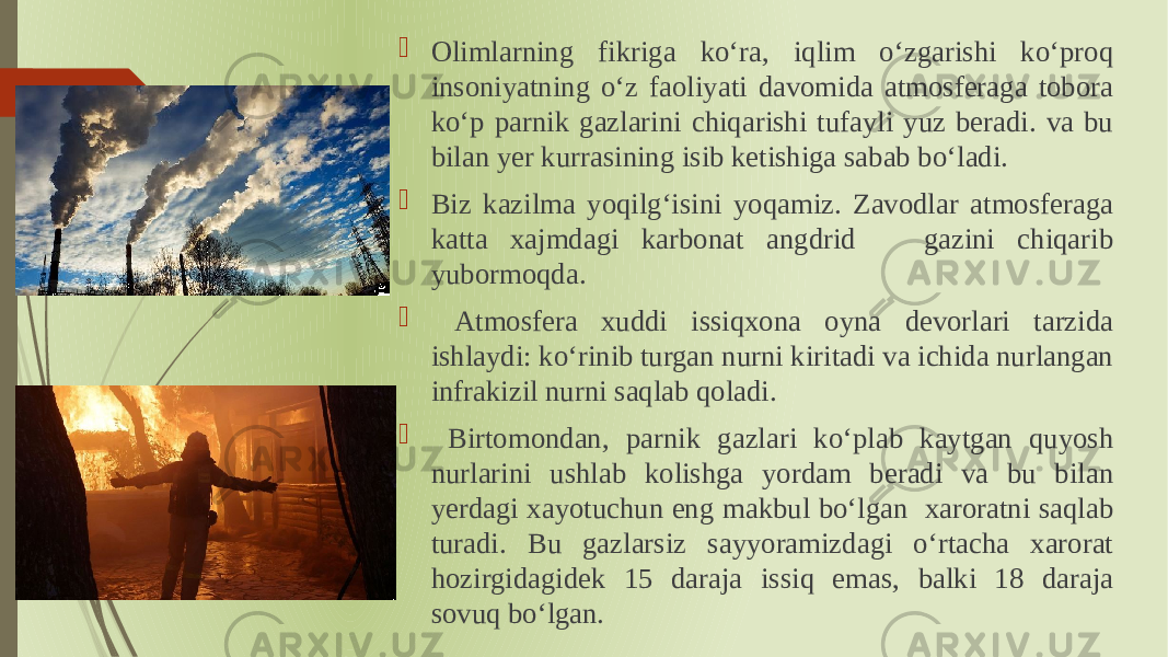  Olimlarning fikriga koʻra, iqlim oʻzgarishi koʻproq insoniyatning oʻz faoliyati davomida atmosferaga tobora koʻp parnik gazlarini chiqarishi tufayli yuz beradi. va bu bilan yer kurrasining isib ketishiga sabab boʻladi.  Biz kazilma yoqilgʻisini yoqamiz. Zavodlar atmosferaga katta xajmdagi karbonat angdrid gazini chiqarib yubormoqda.  Atmosfera xuddi issiqxona oyna devorlari tarzida ishlaydi: koʻrinib turgan nurni kiritadi va ichida nurlangan infrakizil nurni saqlab qoladi.  Birtomondan, parnik gazlari koʻplab kaytgan quyosh nurlarini ushlab kolishga yordam beradi va bu bilan yerdagi xayotuchun eng makbul boʻlgan xaroratni saqlab turadi. Bu gazlarsiz sayyoramizdagi oʻrtacha xarorat hozirgidagidek 15 daraja issiq emas, balki 18 daraja sovuq boʻlgan. 