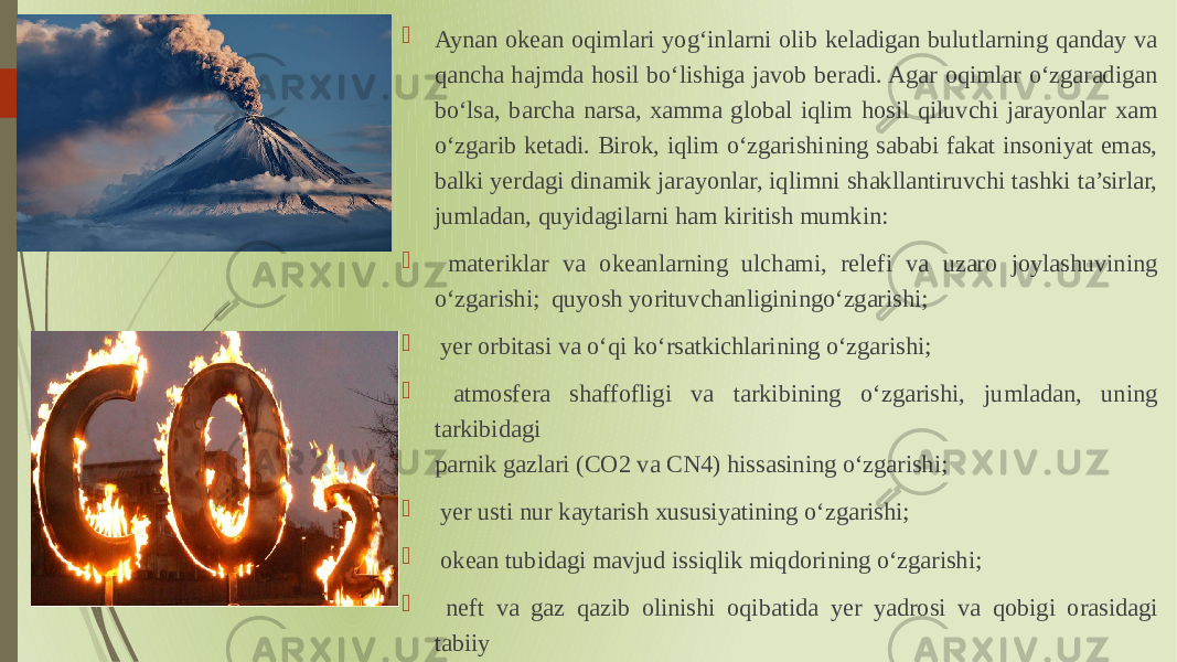  Aynan okean oqimlari yogʻinlarni olib keladigan bulutlarning qanday va qancha hajmda hosil boʻlishiga javob beradi. Agar oqimlar oʻzgaradigan boʻlsa, barcha narsa, xamma global iqlim hosil qiluvchi jarayonlar xam oʻzgarib ketadi. Birok, iqlim oʻzgarishining sababi fakat insoniyat emas, balki yerdagi dinamik jarayonlar, iqlimni shakllantiruvchi tashki ta’sirlar, jumladan, quyidagilarni ham kiritish mumkin:  materiklar va okeanlarning ulchami, relefi va uzaro joylashuvining oʻzgarishi; quyosh yorituvchanliginingoʻzgarishi;  yer orbitasi va oʻqi koʻrsatkichlarining oʻzgarishi;  atmosfera shaffofligi va tarkibining oʻzgarishi, jumladan, uning tarkibidagi parnik gazlari (СO2 va СN4) hissasining oʻzgarishi;  yer usti nur kaytarish xususiyatining oʻzgarishi;  okean tubidagi mavjud issiqlik miqdorining oʻzgarishi;  neft va gaz qazib olinishi oqibatida yer yadrosi va qobigi orasidagi tabiiy qatlamning oʻzgarishi. 