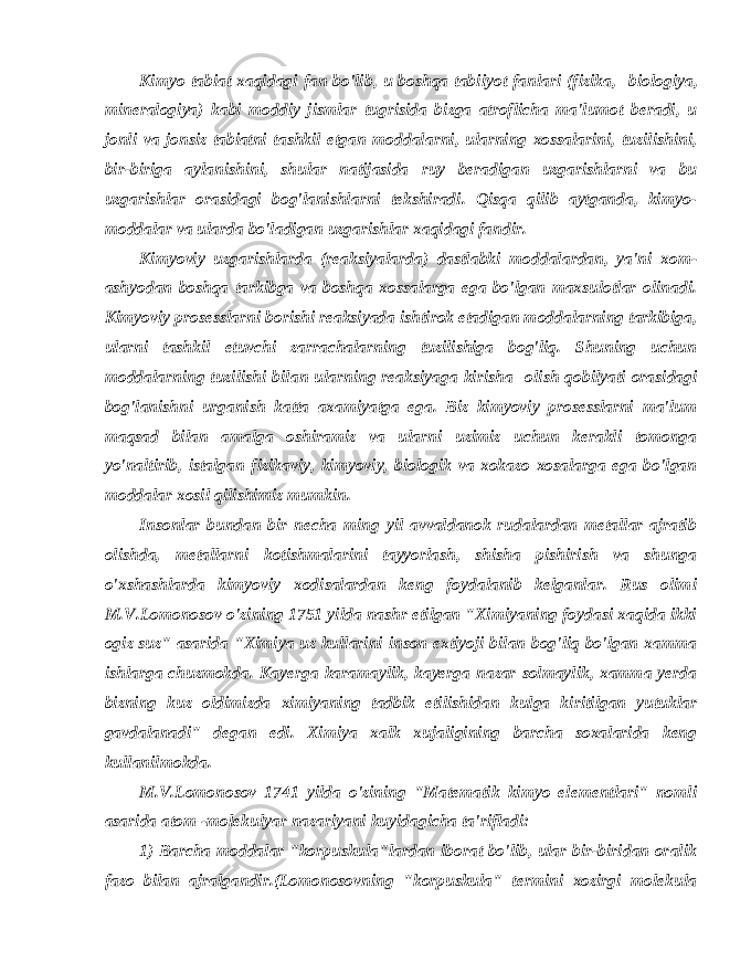 Kimyo tabiat xaqidagi fan bo&#39;lib, u boshqa tabiiyot fanlari (fizika,   biologiya, mineralogiya) kabi moddiy jismlar tugrisida bizga atroflicha ma&#39;lumot beradi, u jonli va jonsiz tabiatni tashkil etgan moddalarni, ularning xossalarini, tuzilishini, bir-biriga aylanishini, shular natijasida ruy beradigan uzgarishlarni va bu uzgarishlar orasidagi bog&#39;lanishlarni tekshiradi. Qisqa qilib aytganda, kimyo- moddalar va ularda bo&#39;ladigan uzgarishlar xaqidagi fandir. Kimyoviy uzgarishlarda (reaksiyalarda) dastlabki moddalardan, ya&#39;ni xom- ashyodan boshqa tarkibga va boshqa xossalarga ega bo&#39;lgan maxsulotlar olinadi. Kimyoviy prosesslarni borishi reaksiyada ishtirok etadigan moddalarning tarkibiga, ularni tashkil etuvchi zarrachalarning tuzilishiga bog&#39;liq. Shuning uchun moddalarning tuzilishi bilan ularning reaksiyaga kirisha   olish qobilyati orasidagi bog&#39;lanishni urganish katta axamiyatga ega. Biz kimyoviy prosesslarni ma&#39;lum maqsad bilan amalga oshiramiz va ularni uzimiz uchun kerakli tomonga yo&#39;naltirib, istalgan fizikaviy, kimyoviy, biologik va xokazo xosalarga ega bo&#39;lgan moddalar xosil qilishimiz mumkin. Insonlar bundan bir necha ming yil avvaldanok rudalardan metallar ajratib olishda, metallarni kotishmalarini tayyorlash, shisha pishirish va shunga o&#39;xshashlarda kimyoviy xodisalardan keng foydalanib kelganlar. Rus olimi M.V.Lomonosov o&#39;zining 1751 yilda nashr etilgan &#34;Ximiyaning foydasi xaqida ikki ogiz suz&#34; asarida &#34;Ximiya uz kullarini inson extiyoji bilan bog&#39;liq bo&#39;lgan xamma ishlarga chuzmokda. Kayerga karamaylik, kayerga nazar solmaylik, xamma yerda bizning kuz oldimizda ximiyaning tadbik etilishidan kulga kiritilgan yutuklar gavdalanadi&#34; degan edi. Ximiya xalk xujaligining barcha soxalarida keng kullanilmokda. M.V.Lomonosov 1741 yilda o&#39;zining &#34;Matematik kimyo elementlari&#34; nomli asarida atom -molekulyar nazariyani kuyidagicha ta&#39;rifladi: 1) Barcha moddalar &#34;korpuskula&#34;lardan iborat bo&#39;lib, ular bir-biridan oralik fazo bilan ajralgandir.(Lomonosovning &#34;korpuskula&#34; termini xozirgi molekula 