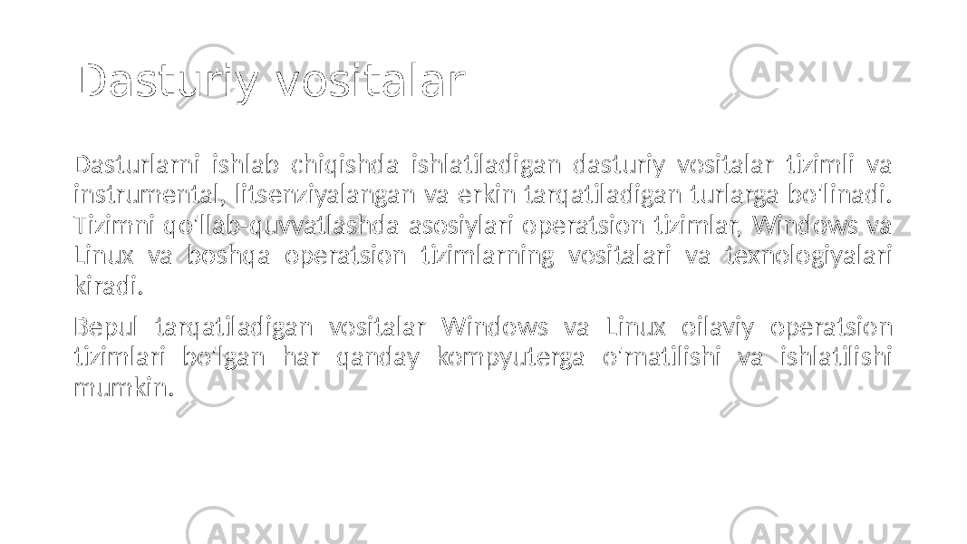 Dasturiy vositalar Dasturlarni ishlab chiqishda ishlatiladigan dasturiy vositalar tizimli va instrumental, litsenziyalangan va erkin tarqatiladigan turlarga bo&#39;linadi. Tizimni qo&#39;llab-quvvatlashda asosiylari operatsion tizimlar, Windows va Linux va boshqa operatsion tizimlarning vositalari va texnologiyalari kiradi. Bepul tarqatiladigan vositalar Windows va Linux oilaviy operatsion tizimlari bo&#39;lgan har qanday kompyuterga o&#39;rnatilishi va ishlatilishi mumkin. 