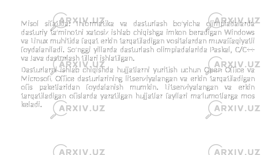 Misol sifatida: Informatika va dasturlash bo&#39;yicha olimpiadalarda dasturiy ta&#39;minotni xatosiz ishlab chiqishga imkon beradigan Windows va Linux muhitida faqat erkin tarqatiladigan vositalardan muvaffaqiyatli foydalaniladi. So&#39;nggi yillarda dasturlash olimpiadalarida Paskal, C/C++ va Java dasturlash tillari ishlatilgan. Dasturlarni ishlab chiqishda hujjatlarni yuritish uchun Open Office va Microsoft Office dasturlarining litsenziyalangan va erkin tarqatiladigan ofis paketlaridan foydalanish mumkin. Litsenziyalangan va erkin tarqatiladigan ofislarda yaratilgan hujjatlar fayllari ma&#39;lumotlarga mos keladi. 