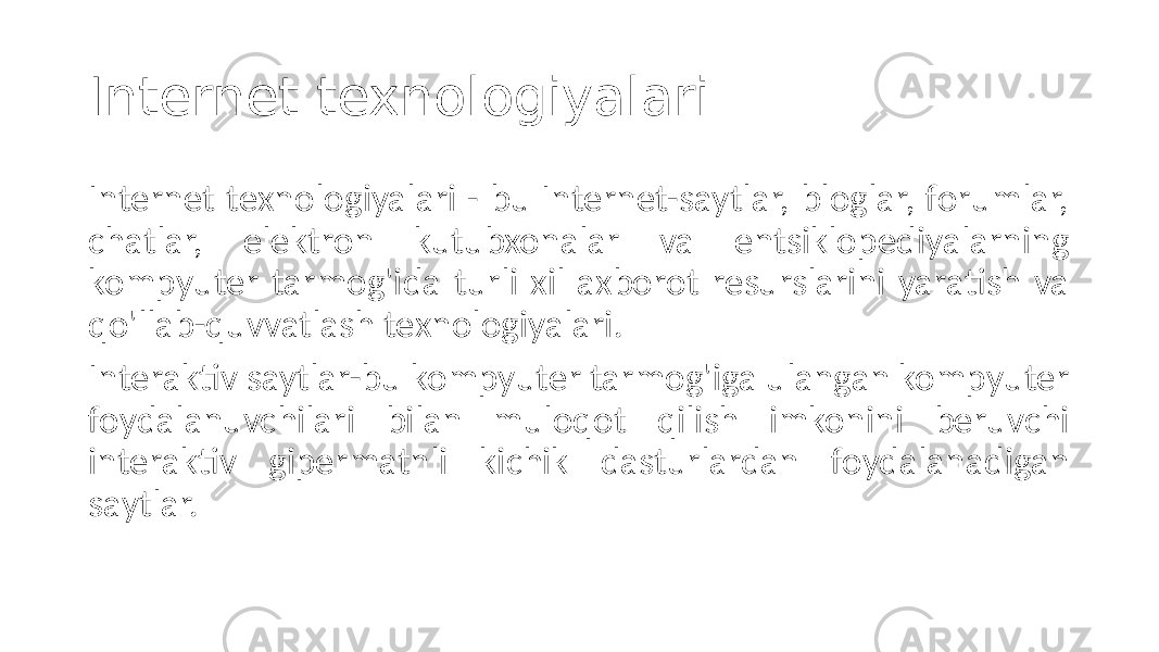 Internet texnologiyalari Internet texnologiyalari - bu Internet-saytlar, bloglar, forumlar, chatlar, elektron kutubxonalar va entsiklopediyalarning kompyuter tarmog&#39;ida turli xil axborot resurslarini yaratish va qo&#39;llab-quvvatlash texnologiyalari. Interaktiv saytlar-bu kompyuter tarmog&#39;iga ulangan kompyuter foydalanuvchilari bilan muloqot qilish imkonini beruvchi interaktiv gipermatnli kichik dasturlardan foydalanadigan saytlar. 