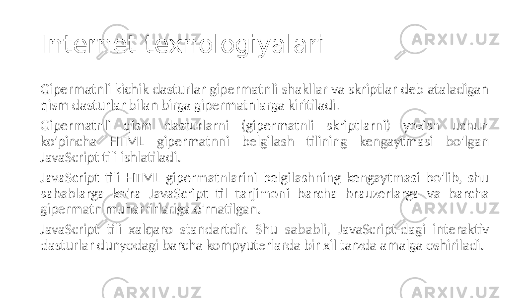 Internet texnologiyalari Gipermatnli kichik dasturlar gipermatnli shakllar va skriptlar deb ataladigan qism dasturlar bilan birga gipermatnlarga kiritiladi. Gipermatnli qism dasturlarni (gipermatnli skriptlarni) yozish uchun ko&#39;pincha HTML gipermatnni belgilash tilining kengaytmasi bo&#39;lgan JavaScript tili ishlatiladi. JavaScript tili HTML gipermatnlarini belgilashning kengaytmasi bo&#39;lib, shu sabablarga ko&#39;ra JavaScript til tarjimoni barcha brauzerlarga va barcha gipermatn muharrirlariga o&#39;rnatilgan. JavaScript tili xalqaro standartdir. Shu sababli, JavaScript-dagi interaktiv dasturlar dunyodagi barcha kompyuterlarda bir xil tarzda amalga oshiriladi. 