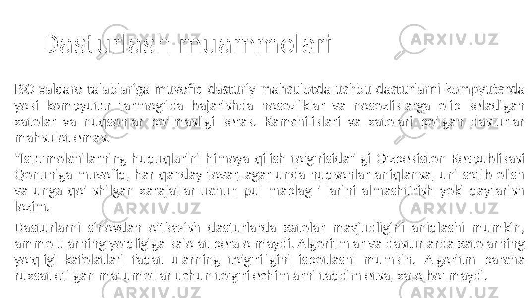 Dasturlash muammolari ISO xalqaro talablariga muvofiq dasturiy mahsulotda ushbu dasturlarni kompyuterda yoki kompyuter tarmog&#39;ida bajarishda nosozliklar va nosozliklarga olib keladigan xatolar va nuqsonlar bo&#39;lmasligi kerak. Kamchiliklari va xatolari bo&#39;lgan dasturlar mahsulot emas. &#34;Iste&#39;molchilarning huquqlarini himoya qilish to&#39;g&#39;risida&#34; gi O&#39;zbekiston Respublikasi Qonuniga muvofiq, har qanday tovar, agar unda nuqsonlar aniqlansa, uni sotib olish va unga qo&#39; shilgan xarajatlar uchun pul mablag &#39; larini almashtirish yoki qaytarish lozim. Dasturlarni sinovdan o&#39;tkazish dasturlarda xatolar mavjudligini aniqlashi mumkin, ammo ularning yo&#39;qligiga kafolat bera olmaydi. Algoritmlar va dasturlarda xatolarning yo&#39;qligi kafolatlari faqat ularning to&#39;g&#39;riligini isbotlashi mumkin. Algoritm barcha ruxsat etilgan ma&#39;lumotlar uchun to&#39;g&#39;ri echimlarni taqdim etsa, xato bo&#39;lmaydi. 