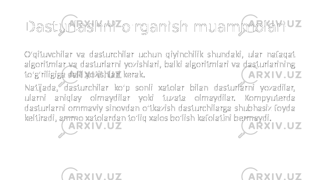 Dasturlashni o&#39;rganish muammolari O&#39;qituvchilar va dasturchilar uchun qiyinchilik shundaki, ular nafaqat algoritmlar va dasturlarni yozishlari, balki algoritmlari va dasturlarining to&#39;g&#39;riligiga dalil yozishlari kerak. Natijada, dasturchilar ko&#39;p sonli xatolar bilan dasturlarni yozadilar, ularni aniqlay olmaydilar yoki tuzata olmaydilar. Kompyuterda dasturlarni ommaviy sinovdan o&#39;tkazish dasturchilarga shubhasiz foyda keltiradi, ammo xatolardan to&#39;liq xalos bo&#39;lish kafolatini bermaydi. 