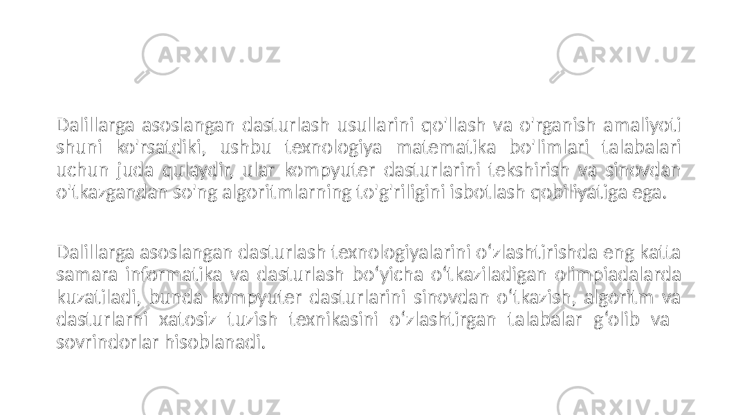 Dalillarga asoslangan dasturlash usullarini qo&#39;llash va o&#39;rganish amaliyoti shuni ko&#39;rsatdiki, ushbu texnologiya matematika bo&#39;limlari talabalari uchun juda qulaydir, ular kompyuter dasturlarini tekshirish va sinovdan o&#39;tkazgandan so&#39;ng algoritmlarning to&#39;g&#39;riligini isbotlash qobiliyatiga ega. Dalillarga asoslangan dasturlash texnologiyalarini o‘zlashtirishda eng katta samara informatika va dasturlash bo‘yicha o‘tkaziladigan olimpiadalarda kuzatiladi, bunda kompyuter dasturlarini sinovdan o‘tkazish, algoritm va dasturlarni xatosiz tuzish texnikasini o‘zlashtirgan talabalar g‘olib va sovrindorlar hisoblanadi. 