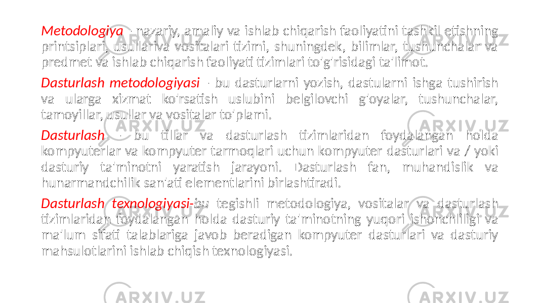 Metodologiya - nazariy, amaliy va ishlab chiqarish faoliyatini tashkil etishning printsiplari, usullariva vositalari tizimi, shuningdek, bilimlar, tushunchalar va predmet va ishlab chiqarish faoliyati tizimlari to&#39;g&#39;risidagi ta&#39;limot. Dasturlash metodologiyasi - bu dasturlarni yozish, dastularni ishga tushirish va ularga xizmat ko&#39;rsatish uslubini belgilovchi g&#39;oyalar, tushunchalar, tamoyillar, usullar va vositalar to&#39;plami. Dasturlash - bu tillar va dasturlash tizimlaridan foydalangan holda kompyuterlar va kompyuter tarmoqlari uchun kompyuter dasturlari va / yoki dasturiy ta&#39;minotni yaratish jarayoni. Dasturlash fan, muhandislik va hunarmandchilik san&#39;ati elementlarini birlashtiradi. Dasturlash texnologiyasi- bu tegishli metodologiya, vositalar va dasturlash tizimlaridan foydalangan holda dasturiy ta&#39;minotning yuqori ishonchliligi va ma&#39;lum sifati talablariga javob beradigan kompyuter dasturlari va dasturiy mahsulotlarini ishlab chiqish texnologiyasi. 