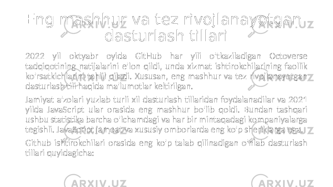 Eng mashhur va tez rivojlanayotgan dasturlash tillari 2022 yil oktyabr oyida GitHub har yili o&#39;tkaziladigan Octoverse tadqiqotining natijalarini e&#39;lon qildi, unda xizmat ishtirokchilarining faollik ko&#39;rsatkichlarini tahlil qiladi. Xususan, eng mashhur va tez rivojlanayotgan dasturlash tili haqida ma&#39;lumotlar keltirilgan. Jamiyat a&#39;zolari yuzlab turli xil dasturlash tillaridan foydalanadilar va 2021 yilda JavaScript ular orasida eng mashhur bo&#39;lib qoldi. Bundan tashqari ushbu statistika barcha o&#39;lchamdagi va har bir mintaqadagi kompaniyalarga tegishli. JavaScript jamoat va xususiy omborlarda eng ko&#39;p sheriklarga ega. Github ishtirokchilari orasida eng ko&#39;p talab qilinadigan o&#39;nlab dasturlash tillari quyidagicha: 