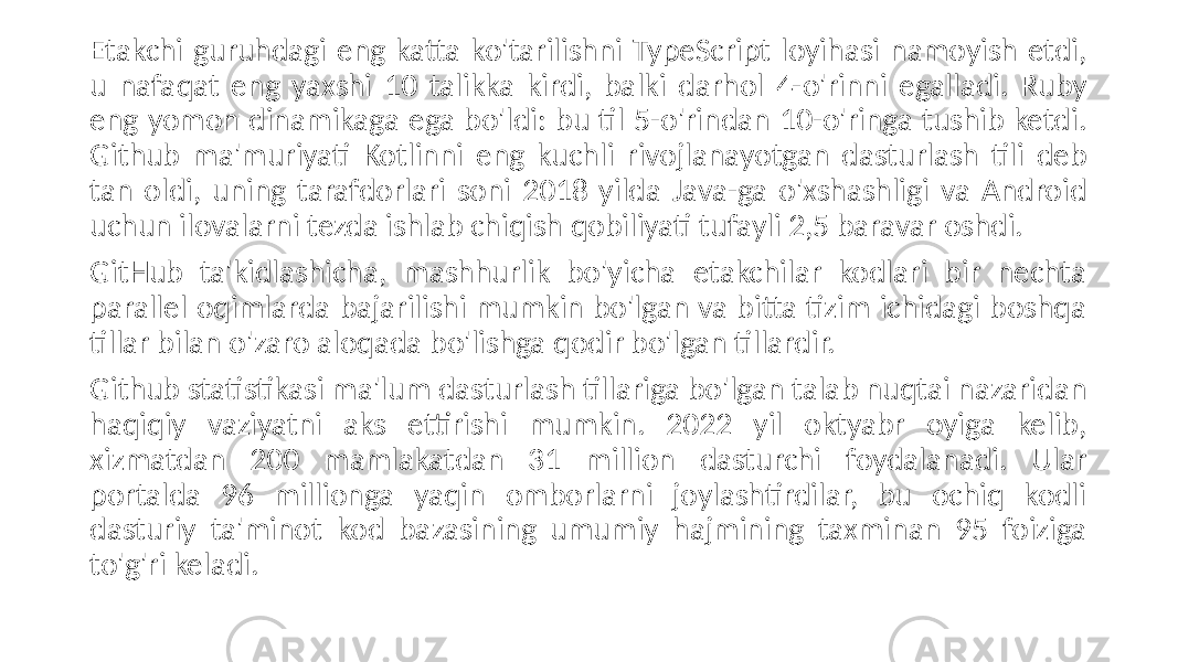 Etakchi guruhdagi eng katta ko&#39;tarilishni TypeScript loyihasi namoyish etdi, u nafaqat eng yaxshi 10 talikka kirdi, balki darhol 4-o&#39;rinni egalladi. Ruby eng yomon dinamikaga ega bo&#39;ldi: bu til 5-o&#39;rindan 10-o&#39;ringa tushib ketdi. Github ma&#39;muriyati Kotlinni eng kuchli rivojlanayotgan dasturlash tili deb tan oldi, uning tarafdorlari soni 2018 yilda Java-ga o&#39;xshashligi va Android uchun ilovalarni tezda ishlab chiqish qobiliyati tufayli 2,5 baravar oshdi. GitHub ta&#39;kidlashicha, mashhurlik bo&#39;yicha etakchilar kodlari bir nechta parallel oqimlarda bajarilishi mumkin bo&#39;lgan va bitta tizim ichidagi boshqa tillar bilan o&#39;zaro aloqada bo&#39;lishga qodir bo&#39;lgan tillardir. Github statistikasi ma&#39;lum dasturlash tillariga bo&#39;lgan talab nuqtai nazaridan haqiqiy vaziyatni aks ettirishi mumkin. 2022 yil oktyabr oyiga kelib, xizmatdan 200 mamlakatdan 31 million dasturchi foydalanadi. Ular portalda 96 millionga yaqin omborlarni joylashtirdilar, bu ochiq kodli dasturiy ta&#39;minot kod bazasining umumiy hajmining taxminan 95 foiziga to&#39;g&#39;ri keladi. 