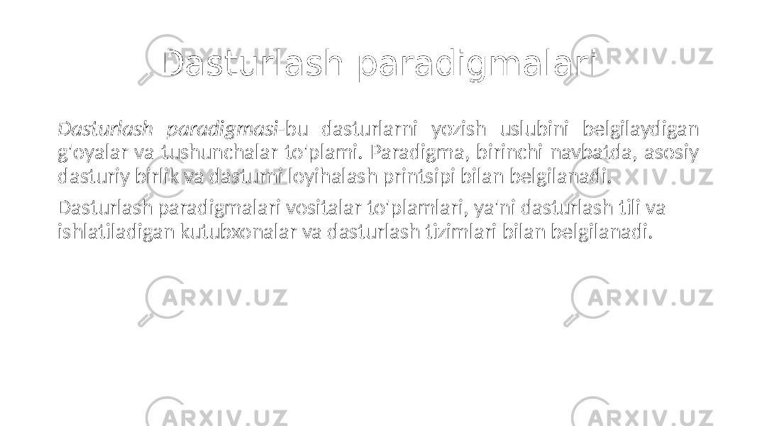 Dasturlash paradigmalari Dasturlash paradigmasi -bu dasturlarni yozish uslubini belgilaydigan g&#39;oyalar va tushunchalar to&#39;plami. Paradigma, birinchi navbatda, asosiy dasturiy birlik va dasturni loyihalash printsipi bilan belgilanadi. Dasturlash paradigmalari vositalar to&#39;plamlari, ya&#39;ni dasturlash tili va ishlatiladigan kutubxonalar va dasturlash tizimlari bilan belgilanadi. 
