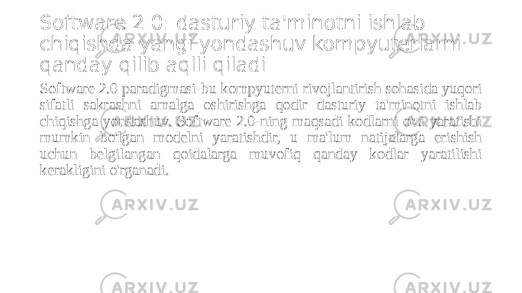 Software 2.0: dasturiy ta&#39;minotni ishlab chiqishda yangi yondashuv kompyuterlarni qanday qilib aqlli qiladi Software 2.0 paradigmasi-bu kompyuterni rivojlantirish sohasida yuqori sifatli sakrashni amalga oshirishga qodir dasturiy ta&#39;minotni ishlab chiqishga yondashuv. Software 2.0-ning maqsadi kodlarni o&#39;zi yaratishi mumkin bo&#39;lgan modelni yaratishdir, u ma&#39;lum natijalarga erishish uchun belgilangan qoidalarga muvofiq qanday kodlar yaratilishi kerakligini o&#39;rganadi. 