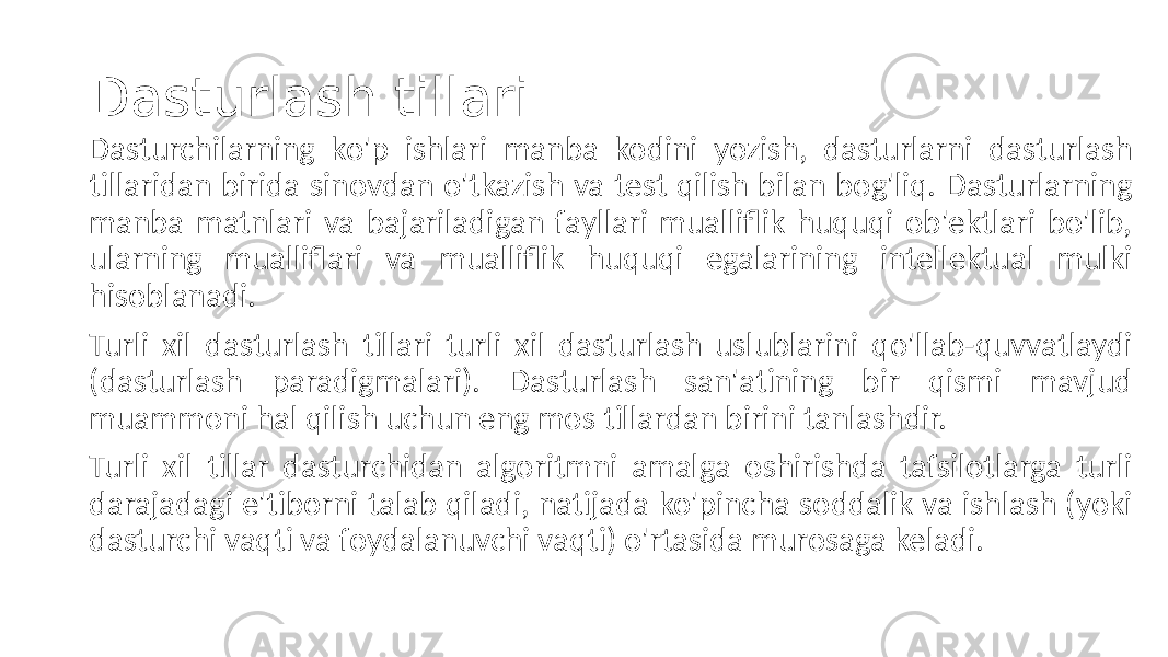 Dasturlash tillari Dasturchilarning ko&#39;p ishlari manba kodini yozish, dasturlarni dasturlash tillaridan birida sinovdan o&#39;tkazish va test qilish bilan bog&#39;liq. Dasturlarning manba matnlari va bajariladigan fayllari mualliflik huquqi ob&#39;ektlari bo&#39;lib, ularning mualliflari va mualliflik huquqi egalarining intellektual mulki hisoblanadi. Turli xil dasturlash tillari turli xil dasturlash uslublarini qo&#39;llab-quvvatlaydi (dasturlash paradigmalari). Dasturlash san&#39;atining bir qismi mavjud muammoni hal qilish uchun eng mos tillardan birini tanlashdir. Turli xil tillar dasturchidan algoritmni amalga oshirishda tafsilotlarga turli darajadagi e&#39;tiborni talab qiladi, natijada ko&#39;pincha soddalik va ishlash (yoki dasturchi vaqti va foydalanuvchi vaqti) o&#39;rtasida murosaga keladi. 