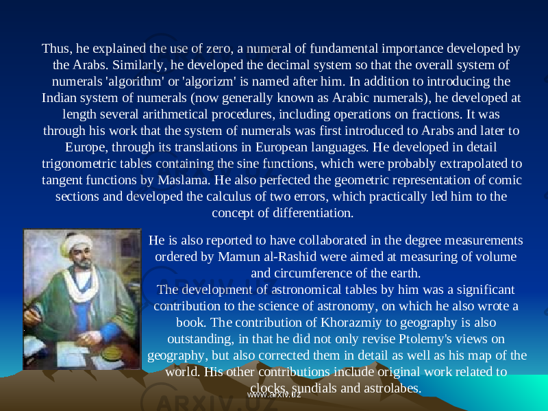 He is also reported to have collaborated in the degree measurements ordered by Mamun al-Rashid were aimed at measuring of volume and circumference of the earth.  The development of astronomical tables by him was a significant contribution to the science of astronomy, on which he also wrote a book. The contribution of Khorazmiy to geography is also outstanding, in that he did not only revise Ptolemy&#39;s views on geography, but also corrected them in detail as well as his map of the world. His other contributions include original work related to clocks, sundials and astrolabes.  Thus, he explained the use of zero, a numeral of fundamental importance developed by the Arabs. Similarly, he developed the decimal system so that the overall system of numerals &#39;algorithm&#39; or &#39;algorizm&#39; is named after him. In addition to introducing the Indian system of numerals (now generally known as Arabic numerals), he developed at length several arithmetical procedures, including operations on fractions. It was through his work that the system of numerals was first introduced to Arabs and later to Europe, through its translations in European languages. He developed in detail trigonometric tables containing the sine functions, which were probably extrapolated to tangent functions by Maslama. He also perfected the geometric representation of comic sections and developed the calculus of two errors, which practically led him to the concept of differentiation. www.arxiv.uzwww.arxiv.uz 