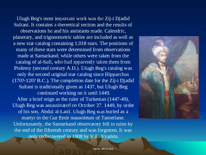 Ulugh Beg&#39;s most important work was the Zij-i Djadid Sultani. It contains a theoretical section and the results of observations he and his assistants made. Calendric, planetary, and trigonometric tables are included as well as a new star catalog containing 1,018 stars. The positions of many of these stars were determined from observations made at Samarkand, while others were taken from the catalog of al-Sufi, who had apparently taken them from Ptolemy (second century A.D.). Ulugh Beg&#39;s catalog was only the second original star catalog since Hipparchus (170?-120? B.C.). The completion date for the Zij-i Djadid Sultani is traditionally given as 1437, but Ulugh Beg continued working on it until 1449. After a brief reign as the ruler of Turkestan (1447-49), Ulugh Beg was assassinated on October 27, 1449, by order of his son, Abdul al-Latif. Ulugh Beg was buried as a martyr in the Gur Emir mausoleum of Tamerlane. Unfortunately, the Samarkand observatory fell to ruins by the end of the fifteenth century and was forgotten. It was only rediscovered in 1908 by V.L. Vyatkin. www.arxiv.uzwww.arxiv.uz 
