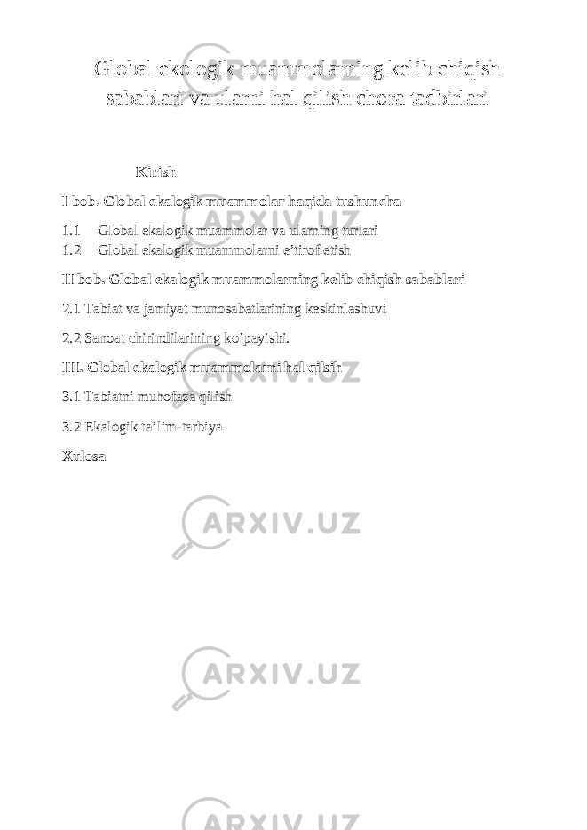 Global ekologik muammolarning kelib chiqish sabablari va ularni hal qilish chora tadbirlari Kirish I bob. Global ekalogik muammolar haqida tushuncha 1.1 Global ekalogik muammolar va ularning turlari 1.2 Global ekalogik muammolarni e’tirof etish II bob. Global ekalogik muammolarning kelib chiqish sabablari 2.1 Tabiat va jamiyat munosabatlarining keskinlashuvi 2.2 Sanoat chirindilarining ko’payishi. III. Global ekalogik muammolarni hal qilsih 3.1 Tabiatni muhofaza qilish 3.2 Ekalogik ta’lim-tarbiya Xulosa 