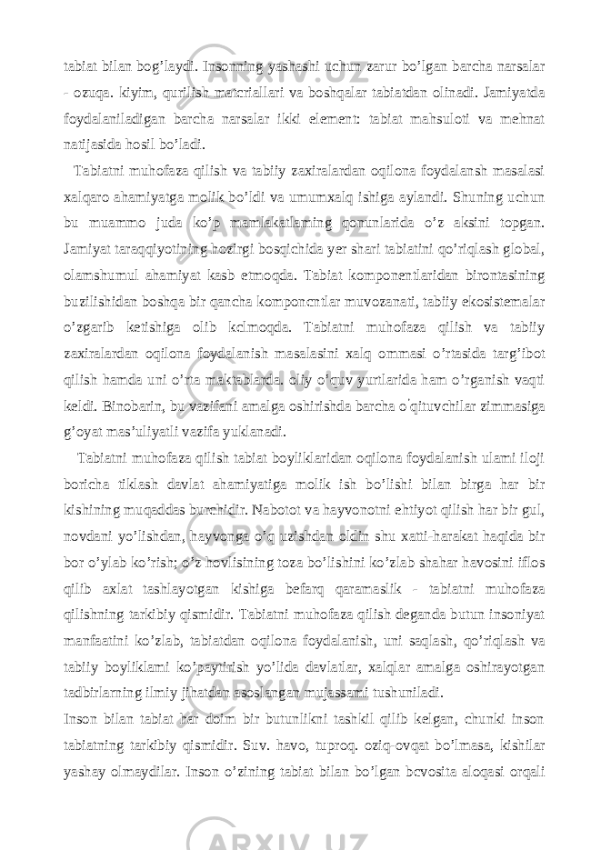 tabiat bilan bog’laydi. Insonning yashashi uchun zarur bo’lgan barcha narsalar - ozuqa. kiyim, qurilish matcriallari va boshqalar tabiatdan olinadi. Jamiyatda foydalaniladigan barcha narsalar ikki element: tabiat mahsuloti va mehnat natijasida hosil bo’ladi. Tabiatni muhofaza qilish va tabiiy zaxiralardan oqilona foydalansh masalasi xalqaro ahamiyatga molik bo’ldi va umumxalq ishiga aylandi. Shuning uchun bu muammo juda ko’p mamlakatlaming qonunlarida o’z aksini topgan. Jamiyat taraqqiyotining hozirgi bosqichida yer shari tabiatini qo’riqlash global, olamshumul ahamiyat kasb etmoqda. Tabiat komponentlaridan birontasining buzilishidan boshqa bir qancha komponcntlar muvozanati, tabiiy ekosistemalar o’zgarib ketishiga olib kclmoqda. Tabiatni muhofaza qilish va tabiiy zaxiralardan oqilona foydalanish masalasini xalq ommasi o’rtasida targ’ibot qilish hamda uni o’rta maktablarda. oliy o’quv yurtlarida ham o’rganish vaqti keldi. Binobarin, bu vazifani amalga oshirishda barcha o ’ qituvchilar zimmasiga g’oyat mas’uliyatli vazifa yuklanadi. Tabiatni muhofaza qilish tabiat boyliklaridan oqilona foydalanish ulami iloji boricha tiklash davlat ahamiyatiga molik ish bo’lishi bilan birga har bir kishining muqaddas burchidir. Nabotot va hayvonotni ehtiyot qilish har bir gul, novdani yo’lishdan, hayvonga o’q uzishdan oldin shu xatti-harakat haqida bir bor o’ylab ko’rish; o’z hovlisining toza bo’lishini ko’zlab shahar havosini iflos qilib axlat tashlayotgan kishiga befarq qaramaslik - tabiatni muhofaza qilishning tarkibiy qismidir. Tabiatni muhofaza qilish deganda butun insoniyat manfaatini ko’zlab, tabiatdan oqilona foydalanish, uni saqlash, qo’riqlash va tabiiy boyliklami ko’paytirish yo’lida davlatlar, xalqlar amalga oshirayotgan tadbirlarning ilmiy jihatdan asoslangan mujassami tushuniladi. Inson bilan tabiat har doim bir butunlikni tashkil qilib kelgan, chunki inson tabiatning tarkibiy qismidir. Suv. havo, tuproq. oziq-ovqat bo’lmasa, kishilar yashay olmaydilar. Inson o’zining tabiat bilan bo’lgan bcvosita aloqasi orqali 