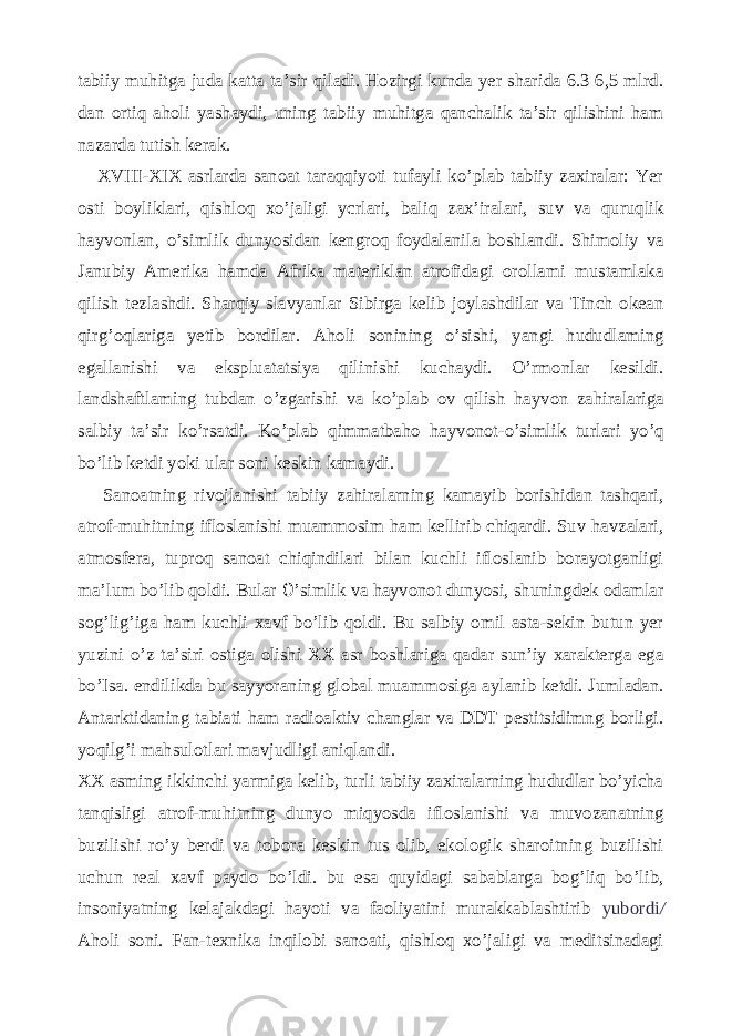 tabiiy muhitga juda katta ta’sir qiladi. Hozirgi kunda yer sharida 6.3 6,5 mlrd. dan ortiq aholi yashaydi, uning tabiiy muhitga qanchalik ta’sir qilishini ham nazarda tutish kerak. XVIII-XIX asrlarda sanoat taraqqiyoti tufayli ko’plab tabiiy zaxiralar: Yer osti boyliklari, qishloq xo’jaligi ycrlari, baliq zax’iralari, suv va quruqlik hayvonlan, o’simlik dunyosidan kengroq foydalanila boshlandi. Shimoliy va Janubiy Amerika hamda Afrika materiklan atrofidagi orollami mustamlaka qilish tezlashdi. Sharqiy slavyanlar Sibirga kelib joylashdilar va Tinch okean qirg’oqlariga yetib bordilar. Aholi sonining o’sishi, yangi hududlaming egallanishi va ekspluatatsiya qilinishi kuchaydi. O’rmonlar kesildi. landshaftlaming tubdan o’zgarishi va ko’plab ov qilish hayvon zahiralariga salbiy ta’sir ko’rsatdi. Ko’plab qimmatbaho hayvonot-o’simlik turlari yo’q bo’lib ketdi yoki ular soni keskin kamaydi. Sanoatning rivojlanishi tabiiy zahiralarning kamayib borishidan tashqari, atrof-muhitning ifloslanishi muammosim ham kellirib chiqardi. Suv havzalari, atmosfera, tuproq sanoat chiqindilari bilan kuchli ifloslanib borayotganligi ma’lum bo’lib qoldi. Bular 0 ’simlik va hayvonot dunyosi, shuningdek odamlar sog’lig’iga ham kuchli xavf bo’lib qoldi. Bu salbiy omil asta-sekin butun yer yuzini o’z ta’siri ostiga olishi XX asr boshlariga qadar sun’iy xarakterga ega bo’Isa. endilikda bu sayyoraning global muammosiga aylanib ketdi. Jumladan. Antarktidaning tabiati ham radioaktiv changlar va DDT pestitsidimng borligi. yoqilg’i mahsulotlari mavjudligi aniqlandi. XX asming ikkinchi yarmiga kelib, turli tabiiy zaxiralarning hududlar bo’yicha tanqisligi atrof-muhitning dunyo miqyosda ifloslanishi va muvozanatning buzilishi ro’y berdi va tobora keskin tus olib, ekologik sharoitning buzilishi uchun real xavf paydo bo’ldi. bu esa quyidagi sabablarga bog’liq bo’lib, insoniyatning kelajakdagi hayoti va faoliyatini murakkablashtirib yubordi / Aholi soni. Fan-texnika inqilobi sanoati, qishloq xo’jaligi va meditsinadagi 