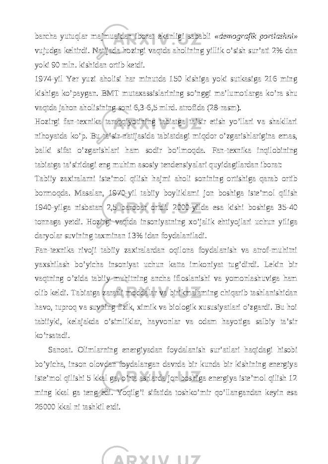 barcha yutuqlar majmuaidan iborat ekanligi sababli «demografik portlashni» vujudga keltirdi. Natijada hozirgi vaqtda aholining yillik o’sish sur’ati 2% dan yoki 90 mln. kishidan ortib ketdi. 1974-yil Yer yuzi aholisi har minutda 150 kishiga yoki sutkasiga 216 ming kishiga ko’paygan. BMT mutaxassislarining so’nggi ma’lumotlarga ko’ra shu vaqtda jahon aholisining soni 6,3-6,5 mlrd. atrofida (28-rasm). Hozirgi fan-texnika taraqqiyotining tabiatga ta’sir etish yo’llari va shakllari nihoyatda ko’p. Bu ta’sir natijasida tabiatdagi miqdor o’zgarishlarigina emas, balki sifat o’zgarishlari ham sodir bo’lmoqda. Fan-texnika inqilobining tabiatga ta’siridagi eng muhim asosiy tendensiyalari quyidagilardan iborat: Tabiiy zaxiralarni iste’mol qilish hajmi aholi sonining ortishiga qarab ortib bormoqda. Masalan, 1970-yil tabiiy boyliklami jon boshiga iste’mol qilish 1940-yilga nisbatan 2,5 barobar ortdi. 2000-yilda esa kishi boshiga 35-40 tonnaga yetdi. Hozirgi vaqtda insoniyatning xo’jalik ehtiyojlari uchun yiliga daryolar suvining taxminan 13% idan foydalaniladi. Fan-texnika rivoji tabiiy zaxiralardan oqilona foydalanish va atrof-muhitni yaxshilash bo’yicha insoniyat uchun katta imkoniyat tug’dirdi. Lekin bir vaqtning o’zida tabiiy muhitning ancha ifloslanishi va yomonlashuviga ham olib keldi. Tabiatga zararli moddalar va birikmalaming chiqarib tashlanishidan havo, tuproq va suvning fizik, ximik va biologik xususiyatlari o’zgardi. Bu hoi tabiiyki, kelajakda o’simliklar, hayvonlar va odam hayotiga salbiy ta’sir ko’rsatadi. Sanoat. Olimlarning energiyadan foydalanish sur’atlari haqidagi hisobi bo’yicha, inson olovdan foydalangan davrda bir kunda bir kishining energiya iste’mol qilishi 5 kkal ga, o’rta asrlarda jon boshiga energiya iste’mol qilish 12 ming kkal ga teng edi. Yoqilg’i sifatida toshko’mir qo’llangandan keyin esa 26000 kkal ni tashkil etdi. 