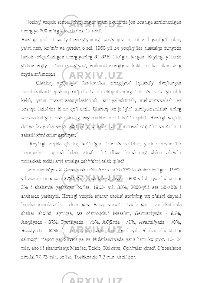  Hozirgi vaqtda sanoati rivojlangan mamlakatlarda jon boshiga sarflanadigan energiya 200 ming kkal dan oshib ketdi. Hozirga qadar insoniyat energiyaning asosiy qismini mineral yoqilg’ilardan, ya’ni neft, ko’mir va gazdan oladi. 1960-yil bu yoqilg’ilar hissasiga dunyoda ishlab chiqariladigan energiyaning 81-82% i to’g’ri kelgan. Keyingi yillarda gidroenergiya, atom energiyasi, vodorod energiyasi kabi manbalardan keng foydalanilmoqda. Qishloq xo’jaligi. Fan-texnika taraqqiyoti iqtisodiy rivojlangan mamlakatlarda qishloq xo’jalik ishlab chiqarishning intensivlashishiga olib keldi, ya’ni mexanizatsiyalashtirish, ximiyalashtirish, melioratsiyalash va boshqa tadbirlar bilan qo’llandi. Qishloq xo’jaligini ximiyalashtirish uning samaradorligini oshirishning eng muhim omili bo’lib qoldi. Hozirgi vaqtda dunyo bo’yicha yerga 300 mln. tonnadan ortiq mineral o’g’itlar va 4mln. t zaharli ximikatlar sepilgan. Keyingi vaqtda qishloq xo’jaligini intensivlashtirish, yirik chorvachilik majmualarini qurish bilan, atrof-muhit iflos- lanishining oldini oluvchi murakkab tadbirlarni amalga oshirishni talab qiladi. Urbanizatsiya. XIX asr boshlarida Yer sharida 750 ta shahar bo’lgan. 1950- yil esa ulaming soni 276000 dan oshib ketdi. Agar 1800-yil dunyo aholisining 3% i shaharda yashagan bo’lsa, 1950- yili 30%, 2000-yili esa 50-70% i shaharda yashaydi. Hozirgi vaqtda shahar aholisi sonining tez o’sishi deyarli barcha mamlakatlar uchun xos. Biroq sanoati rivojlangan mamlakat larda shahar aholisi, ayniqsa, tez o’smoqda.’ Masalan, Germaniyada - 85%, Angliyada - 82%, Fransiyada - 75%, AQShda - 70%, Avstraliyada - 70%, Rossiyada - 62% dan ortiq aholi shaharlarda yashaydi. Shahar aholisining salmog’i Yaponiya, Shvetsiya va Niderlandiyada yana ham ko’proq. 10- 24 mln. aholili shaharlarga Mexiko, Tokio, Kalkutta, Qohiralar kiradi. 0’zbekiston aholisi 22-23 mln. bo’lsa, Toshkentda 2,3 mln. aholi bor. 