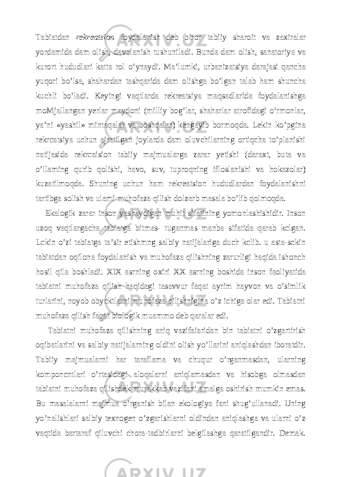 Tabiatdan rekreatsion foydalanish deb biror tabiiy sharoit va zaxiralar yordamida dam olish, davolanish tushuniladi. Bunda dam olish, sanatoriya va kurort hududlari katta rol o’ynaydi. Ma’lumki, urbanizatsiya darajasi qancha yuqori bo’lsa, shahardan tashqarida dam olishga bo’lgan talab ham shuncha kuchli bo’ladi. Keyingi vaqtlarda rekreatsiya maqsadlarida foydalanishga moMjallangan yerlar maydoni (milliy bog’lar, shaharlar atrofidagi o’rmonlar, ya’ni «yashil» mintaqalar va boshqalar) kengayib bormoqda. Lekin ko’pgina rekrcatsiya uchun ajratilgan joylarda dam oluvchilarning ortiqcha to’planishi natijasida rekrcaision tabiiy majmualarga zarar yetishi (daraxt, buta va o’llaming qurib qolishi, havo, suv, tuproqning ifloslanishi va hokazolar) kuzatilmoqda. Shuning uchun ham rekreatsion hududlardan foydalanishni tartibga solish va ulami muhofaza qilish dolzarb masala bo’lib qolmoqda. Ekalogik zarar inson yashaydigan muhit sifatining yomonlashishidir. Inson uzoq vaqtlargacha tabiatga bitmas- tuganmas manba sifatida qarab kclgan. Lckin o’zi tabiatga ta’sir etishmng salbiy natijalariga duch kclib. u asta-sckin tabiatdan oqilona foydalanish va muhofaza qilishning zarurligi haqida ishonch hosil qila boshladi. XIX asrning oxiri XX asrning boshida inson faoliyatida tabiatni muhofaza qilish haqidagi tasavvur faqat ayrim hayvon va o’simlik turlarini, noyob obycktlarni muhofaza qilishnigina o’z ichiga olar edi. Tabiatni muhofaza qilish faqat biologik muammo deb qaralar edi. Tabiatni muhofaza qilishning aniq vazifaiaridan bin tabiatni o’zgartirish oqibatlarini va salbiy natijalarning oldini olish yo’llarini aniqlashdan iboratdir. Tabiiy majmualarni har taraflama va chuqur o’rganmasdan, ularning komponcntlari o’rtasidagi aloqalarni aniqlamasdan va hisobga olmasdan tabiatni muhofaza qilishdek murakkab vazifani amalga oshirish mumkin emas. Bu masalalarni majmua o’rganish bilan ekologiya fani shug’ullanadi. Uning yo’nalishlari salbiy texnogen o’zgarishlarni oldindan aniqlashga va ularni o’z vaqtida bartaraf qiluvchi chora-tadbirlarni belgilashga qaratilgandir. Demak. 