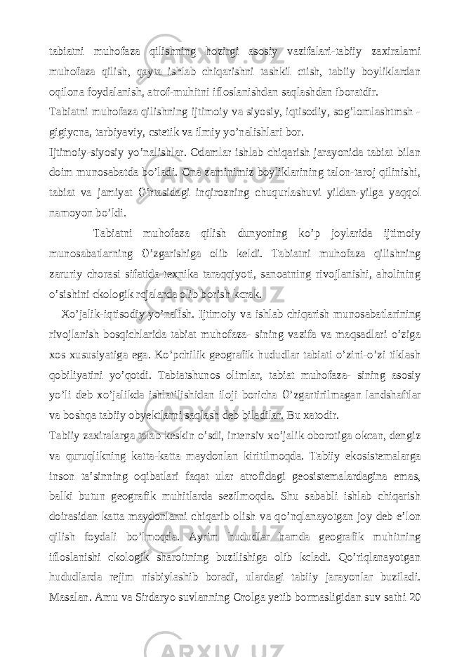 tabiatni muhofaza qilishning hozirgi asosiy vazifalari-tabiiy zaxiralami muhofaza qilish, qayta ishlab chiqarishni tashkil ctish, tabiiy boyliklardan oqilona foydalanish, atrof-muhitni ifloslanishdan saqlashdan iboratdir. Tabiatni muhofaza qilishning ijtimoiy va siyosiy, iqtisodiy, sog’lomlashtmsh - gigiycna, tarbiyaviy, cstetik va ilmiy yo’nalishlari bor. Ijtimoiy-siyosiy yo’nalishlar. Odamlar ishlab chiqarish jarayonida tabiat bilan doim munosabatda bo’ladi. Ona zaminimiz boyliklarining talon-taroj qilinishi, tabiat va jamiyat 0 ’rtasidagi inqirozning chuqurlashuvi yildan-yilga yaqqol namoyon bo’ldi. Tabiatni muhofaza qilish dunyoning ko’p joylarida ijtimoiy munosabatlarning 0 ’zgarishiga olib keldi. Tabiatni muhofaza qilishning zaruriy chorasi sifatida texnika taraqqiyoti, sanoatning rivojlanishi, aholining o’sishini ckologik rcjalarda olib borish kcrak. Xo’jalik-iqtisodiy yo’nalish. Ijtimoiy va ishlab chiqarish munosabatlarining rivojlanish bosqichlarida tabiat muhofaza- sining vazifa va maqsadlari o’ziga xos xususiyatiga ega. Ko’pchilik geografik hududlar tabiati o’zini-o’zi tiklash qobiliyatini yo’qotdi. Tabiatshunos olimlar, tabiat muhofaza- sining asosiy yo’li deb xo’jalikda ishlatilishidan iloji boricha 0 ’zgartirilmagan landshaftlar va boshqa tabiiy obyektlarni saqlash deb biladilar. Bu xatodir. Tabiiy zaxiralarga talab keskin o’sdi, intensiv xo’jalik oborotiga okcan, dengiz va quruqlikning katta-katta maydonlan kiritilmoqda. Tabiiy ekosistemalarga inson ta’sinning oqibatlari faqat ular atrofidagi geosistemalardagina emas, balki butun geografik muhitlarda sezilmoqda. Shu sababli ishlab chiqarish doirasidan katta maydonlarni chiqarib olish va qo’nqlanayotgan joy deb e’lon qilish foydali bo’lmoqda. Ayrim hududlar hamda geografik muhitning ifloslanishi ckologik sharoitning buzilishiga olib kcladi. Qo’riqlanayotgan hududlarda rejim nisbiylashib boradi, ulardagi tabiiy jarayonlar buziladi. Masalan. Amu va Sirdaryo suvlanning Orolga yetib bormasligidan suv sathi 20 