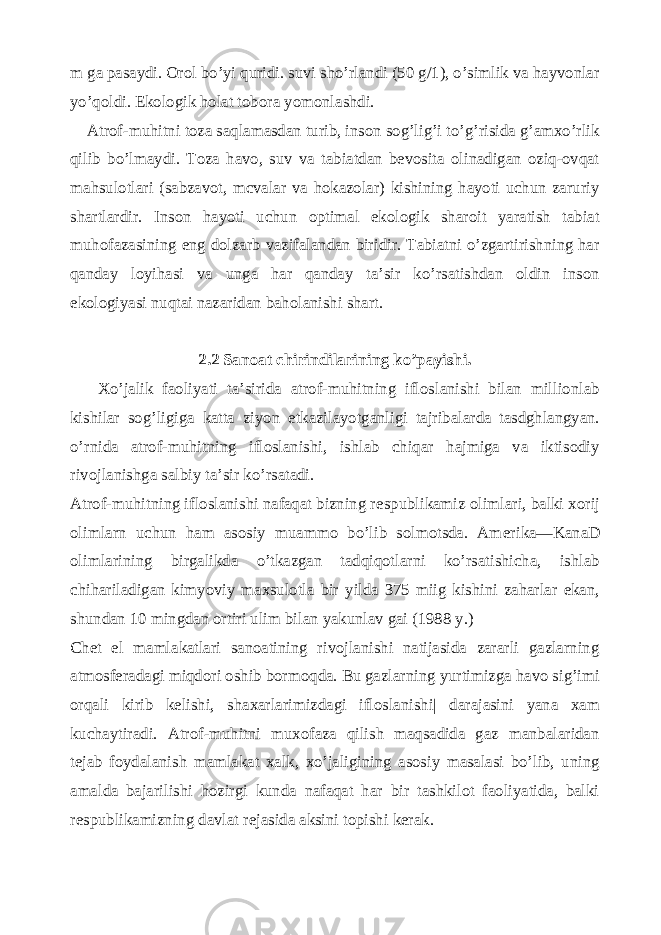 m ga pasaydi. Orol bo’yi quridi. suvi sho’rlandi (50 g/1), o’simlik va hayvonlar yo’qoldi. Ekologik holat tobora yomonlashdi. Atrof-muhitni toza saqlamasdan turib, inson sog’lig’i to’g’risida g’amxo’rlik qilib bo’lmaydi. Toza havo, suv va tabiatdan bevosita olinadigan oziq-ovqat mahsulotlari (sabzavot, mcvalar va hokazolar) kishining hayoti uchun zaruriy shartlardir. Inson hayoti uchun optimal ekologik sharoit yaratish tabiat muhofazasining eng dolzarb vazifalandan biridir. Tabiatni o’zgartirishning har qanday loyihasi va unga har qanday ta’sir ko’rsatishdan oldin inson ekologiyasi nuqtai nazaridan baholanishi shart. 2.2 Sanoat chirindilarining ko’payishi. Xo’jalik faoliyati ta’sirida atrof-muhitning ifloslanishi bilan millionlab kishilar sog’ligiga katta ziyon е tkazilayotganligi tajribalarda tasdghlangyan. o’rnida atrof-muhitning ifloslanishi, ishlab chiqar hajmiga va iktisodiy rivojlanishga salbiy ta’sir ko’rsatadi. Atrof-muhitning ifloslanishi nafaqat bizning r е spublikamiz olimlari, balki xorij olimlarn uchun ham asosiy muammo bo’lib solmotsda. Am е rika—KanaD olimlarining birgalikda o’tkazgan tadqiqotlarni ko’rsatishicha, ishlab chihariladigan kimyoviy maxsulotla bir yilda 375 miig kishini zaharlar ekan, shundan 10 mingdan ortiri ulim bilan yakunlav gai (1988 y.) Ch е t el mamlakatlari sanoatining rivojlanishi natijasida zararli gazlarning atmosf е radagi miqdori oshib bormoqda. Bu gazlarning yurtimizga havo sig’imi orqali kirib k е lishi, shaxarlarimizdagi ifloslanishi| darajasini yana xam kuchaytiradi. Atrof-muhitni muxofaza qilish maqsadida gaz manbalaridan t е jab foydalanish mamlakat xalk, xo’jaligining asosiy masalasi bo’lib, uning amalda bajarilishi hozirgi kunda nafaqat har bir tashkilot faoliyatida, balki r е spublikamizning davlat r е jasida aksini topishi k е rak. 