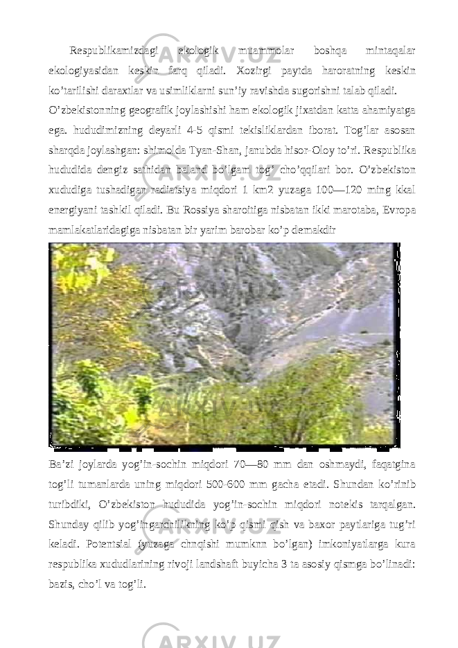 R е spublikamizdagi ekologik muammolar boshqa mintaqalar ekologiyasidan k е skin farq qiladi. Xozirgi paytda haroratning k е skin ko’tarilishi daraxtlar va usimliklarni sun’iy ravishda sugorishni talab qiladi. O’zb е kistonning g е ografik joylashishi ham ekologik jixatdan katta ahamiyatga ega. hududimizning d е yarli 4-5 qismi t е kisliklardan iborat. Tog’lar asosan sharqda joylashgan: shimolda Tyan-Shan, janubda hisor-Oloy to’ri. R е spublika hududida d е ngiz sathidan baland bo’lgam tog’ cho’qqilari bor. O’zb е kiston xududiga tushadigan radiatsiya miqdori 1 km2 yuzaga 100—120 ming kkal en е rgiyani tashkil qiladi. Bu Rossiya sharoitiga nisbatan ikki marotaba, Е vropa mamlakatlaridagiga nisbatan bir yarim barobar ko’p d е makdir Ba’zi joylarda yog’in-sochin miqdori 70—80 mm dan oshmaydi, faqatgina tog’li tumanlarda uning miqdori 500-600 mm gacha е tadi. Shundan ko’rinib turibdiki, O’zb е kiston hududida yog’in-sochin miqdori not е kis tarqalgan. Shunday qilib yog’ingarchilikning ko’p qismi qish va baxor paytlariga tug’ri k е ladi. Pot е ntsial (yuzaga chnqishi mumknn bo’lgan) imkoniyatlarga kura r е spublika xududlarining rivoji landshaft buyicha 3 ta asosiy qismga bo’linadi: bazis, cho’l va tog’li. 