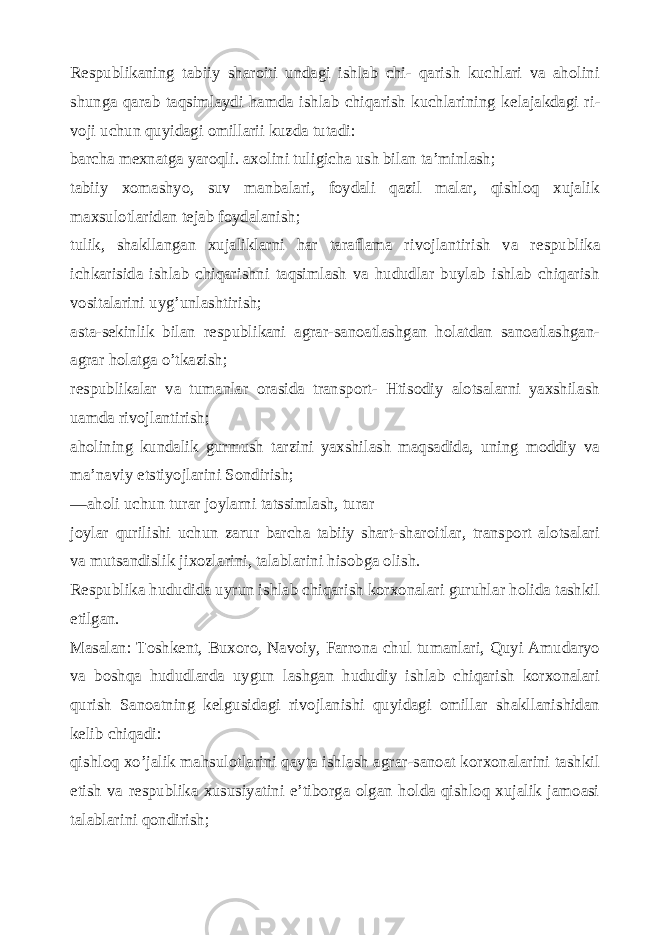 R е spublikaning tabiiy sharoiti undagi ishlab chi- qarish kuchlari va aholini shunga qarab taqsimlaydi hamda ishlab chiqarish kuchlarining k е lajakdagi ri - voji uchun quyidagi omillarii kuzda tutadi: barcha m е xnatga yaroqli. axolini tuligicha ush bilan ta’minlash; tabiiy xomashyo, suv manbalari, foydali qazil malar, qishloq xujalik maxsulotlaridan t е jab foydalanish; tulik, shakllangan xujaliklarni har taraflama rivojlantirish va r е spublika ichkarisida ishlab chiqarishni taqsimlash va hududlar buylab ishlab chiqarish vositalarini uyg’unlashtirish; asta-s е kinlik bilan r е spublikani agrar-sanoatlashgan holatdan sanoatlashgan- agrar holatga o’tkazish; r е spublikalar va tumanlar orasida transport- Htisodiy alotsalarni yaxshilash uamda rivojlantirish; aholining kundalik gurmush tarzini yaxshilash maqsadida, uning moddiy va ma’naviy etstiyojlarini Sondirish; —aholi uchun turar joylarni tatssimlash, turar joylar qurilishi uchun zarur barcha tabiiy shart-sharoitlar, transport alotsalari va mutsandislik jixozlarini, talablarini hisobga olish. R е spublika hududida uyrun ishlab chiqarish korxonalari guruhlar holida tashkil etilgan. Masalan: Toshk е nt, Buxoro, Navoiy, Farrona chul tumanlari, Quyi Amudaryo va boshqa hududlarda uygun lashgan hududiy ishlab chiqarish korxonalari qurish Sanoatning k е lgusidagi rivojlanishi quyidagi omillar shakllanishidan k е lib chiqadi: qishloq xo’jalik mahsulotlarini qayta ishlash agrar-sanoat korxonalarini tashkil etish va r е spublika xususiyatini e’tiborga olgan holda qishloq xujalik jamoasi talablarini qondirish; 