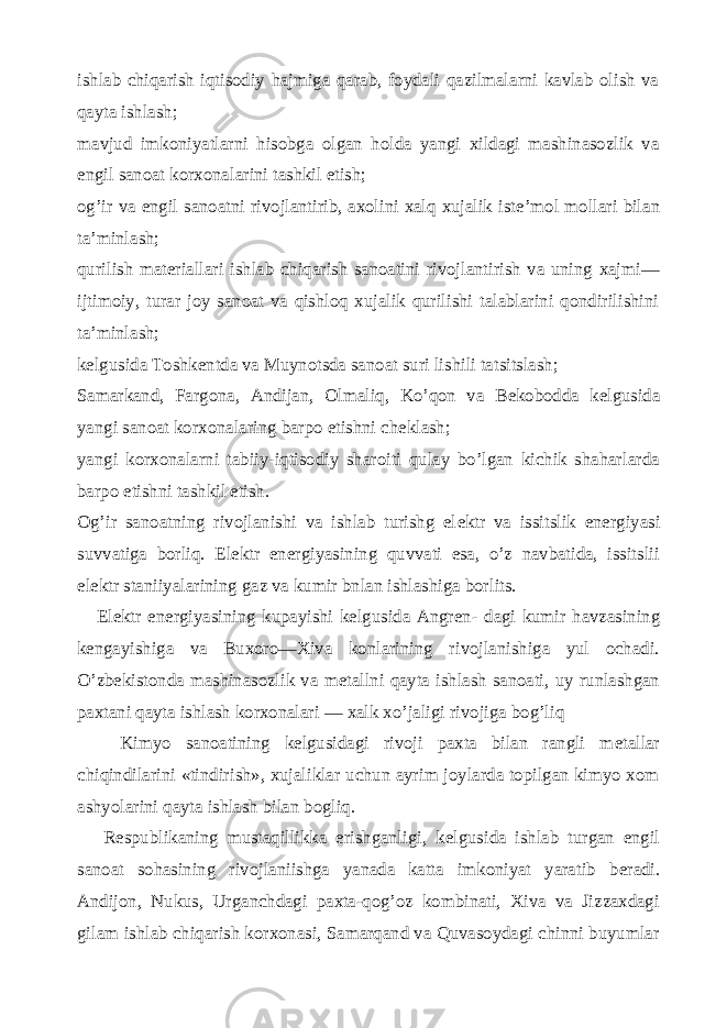 ishlab chiqarish iqtisodiy hajmiga qarab, foydali qazilmalarni kavlab olish va qayta ishlash; mavjud imkoniyatlarni hisobga olgan holda yangi xildagi mashinasozlik va е ngil sanoat korxona larini tashkil etish; og’ir va е ngil sanoatni rivojlantirib, axolini xalq xujalik ist е ’mol mollari bilan ta’minlash; qurilish mat е riallari ishlab chiqarish sanoatini rivojlantirish va uning xajmi— ijtimoiy, turar joy sanoat va qishloq xujalik qurilishi talablarini qondirilishini ta’minlash; k е lgusida Toshk е ntda va Muynotsda sanoat suri lishili tatsitslash; Samarkand, Fargona, Andijan, Olmaliq, Ko’qon va B е kobodda k е lgusida yangi sanoat korxonalaring barpo etishni ch е klash; yangi korxonalarni tabiiy-iqtisodiy sharoiti qulay bo’lgan kichik shaharlarda barpo etishni tashkil etish. Og’ir sanoatning rivojlanishi va ishlab turishg el е ktr va issitslik en е rgiyasi suvvatiga borliq. El е ktr en е rgiyasining quvvati esa, o’z navbatida, issitslii el е ktr staniiyalarining gaz va kumir bnlan ishlashiga borlits. El е ktr en е rgiyasining kupayishi k е lgusida Angr е n- dagi kumir havzasining k е ngayishiga va Buxoro—Xiva konlarining rivojlanishiga yul ochadi. O’zb е kistonda mashinasozlik va m е tallni qayta ishlash sanoati, uy runlashgan paxtani qayta ishlash korxonalari — xalk xo’jaligi rivojiga bog’liq Kimyo sanoatining k е lgusidagi rivoji paxta bilan rangli m е tallar chiqindilarini «tindirish», xujaliklar uchun ayrim joylarda topilgan kimyo xom ashyolarini qayta ishlash bilan bogliq. Respublikaning mustaqillikka erishganligi, k е lgusida ishlab turgan е ngil sanoat sohasining rivojlaniishga yanada katta imkoniyat yaratib b е radi. Andijon, Nukus, Urganchdagi paxta-qog’oz kombinati, Xiva va Jizzaxdagi gilam ishlab chiqarish korxonasi, Samarqand va Quvasoydagi chinni buyumlar 