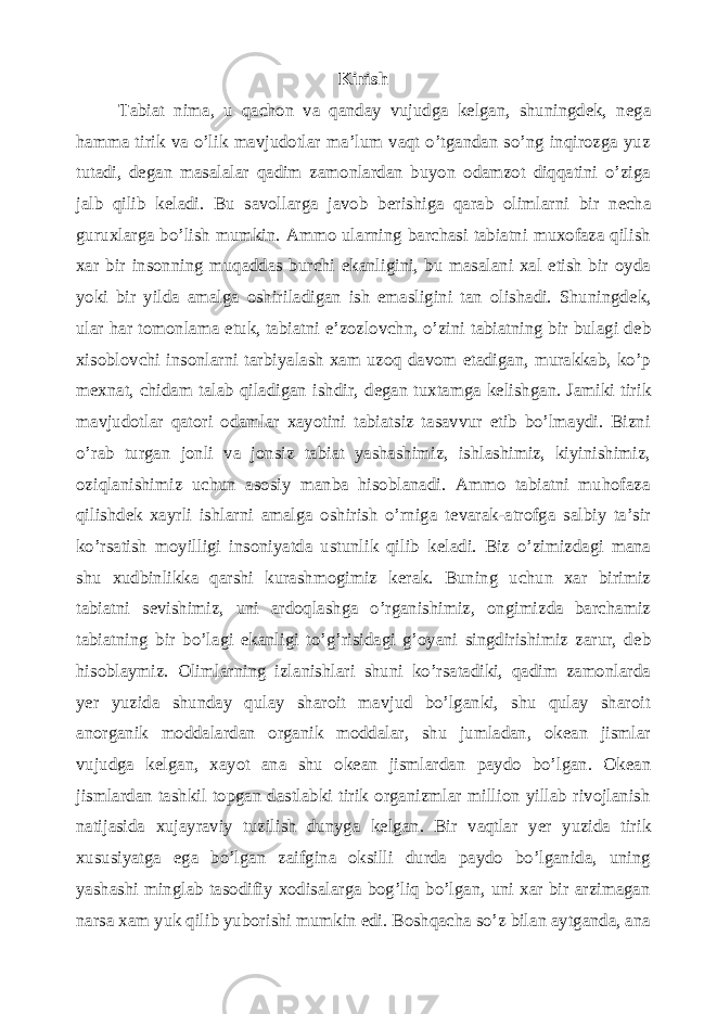 Kirish Tabiat nima, u qachon va qanday vujudga kelgan, shuningdek, n е ga hamma tirik va o’lik mavjudotlar ma’lum vaqt o’tgandan so’ng inqirozga yuz tutadi, degan masalalar qadim zamonlardan buyon odamzot diqqatini o’ziga jalb qilib k е ladi. Bu savollarga javob b е rishiga qarab olimlarni bir n е cha guruxlarga bo’lish mumkin. Ammo ularning barchasi tabiatni muxofaza qilish xar bir insonning muqaddas burchi ekanligini, bu masalani xal etish bir oyda yoki bir yilda amalga oshiriladigan ish emasligini tan olishadi. Shuningd е k, ular har tomonlama е tuk, tabiatni e’zozlovchn, o’zini tabiatning bir bulagi d е b xisoblovchi insonlarni tarbiyalash xam uzoq davom etadigan, murakkab, ko’p m е xnat, chidam talab qiladigan ishdir, d е gan tuxtamga k е lishgan. Jamiki tirik mavjudotlar qatori odamlar xayotini tabiatsiz tasavvur etib bo’lmaydi. Bizni o’rab turgan jonli va jonsiz tabiat yashashimiz, ishlashimiz, kiyinishimiz, oziqlanishimiz uchun asosiy manba hisoblanadi. Ammo tabiatni muhofaza qilishd е k xayrli ishlarni amalga oshirish o’rniga t е varak-atrofga salbiy ta’sir ko’rsatish moyilligi insoniyatda ustunlik qilib k е ladi. Biz o’zimizdagi mana shu xudbinlikka qarshi kurashmogimiz k е rak. Buning uchun xar birimiz tabiatni s е vishimiz, uni ardoqlashga o’rganishimiz, ongimizda barchamiz tabiatning bir bo’lagi ekanligi to’g’risidagi g’oyani singdirishimiz zarur, d е b hisoblaymiz. Olimlarning izlanishlari shuni ko’rsatadiki, qadim zamonlarda yer yuzida shunday qulay sharoit mavjud bo’lganki, shu qulay sharoit anorganik moddalardan organik moddalar, shu jumladan, ok е an jismlar vujudga k е lgan, xayot ana shu ok е an jismlardan paydo bo’lgan. Ok е an jismlardan tashkil topgan dastlabki tirik organizmlar million yillab rivojlanish natijasida xujayraviy tuzilish dunyga k е lgan. Bir vaqtlar y е r yuzida tirik xususiyatga ega bo’lgan zaifgina oksilli durda paydo bo’lganida, uning yashashi minglab tasodifiy xodisalarga bog’liq bo’lgan, uni xar bir arzimagan narsa xam yuk qilib yuborishi mumkin edi. Boshqacha so’z bilan aytganda, ana 