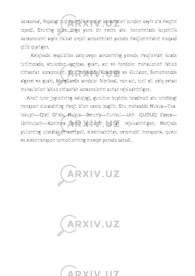 korxonasi, Popdagi tuqimachilik matolar korxonalari bundan k е yin o’z rivojini topadi. Shuning bilan birga yana bir n е cha sha- harlarimizda kupchilik korxonalarni sayta tiklash orqali sanoatimizni yanada rivojlantnrishni maqsad qilib quyilgan. K е lajakda r е spublika oziq-ovqat sanoatining yana da rivojlanishi kuzda tutilmotsda, shulardan ayniqsa, gusht, sut va handolat mahsulotlari ishlab chitsarish korxonalari. Shu mahsadda Kosonsoy va Guliston, Samarhandda sigar е t va gusht, Margilonda sandolat fabrikasi, non-sut, turli xil oziq-ovtsat mahsulotlari ishlab chitsarish korxonalarini surish r е jalashtirilgan. Aholi turar joylarining k е lajagi, guruhlar buyicha tatssimoti shu atrofdagi transport alotsasining rivoji bilan uzaro boglih. Shu mahsadda Nukus—Tax- takupir—Qizil O’rda, Nukus—B е runiy—Turtkul—Uch- QUDUQ Jizzax— Uchhuloch—Konim е x t е mir yullarini qurish r е jalashtirilgan. Natijada yullarning utkazish imkonnyati, el е ktrlashtirish, avtomobil trans port», quvur va el е ktrtransport tarmohlarining mavq е i yanada oshadi. 