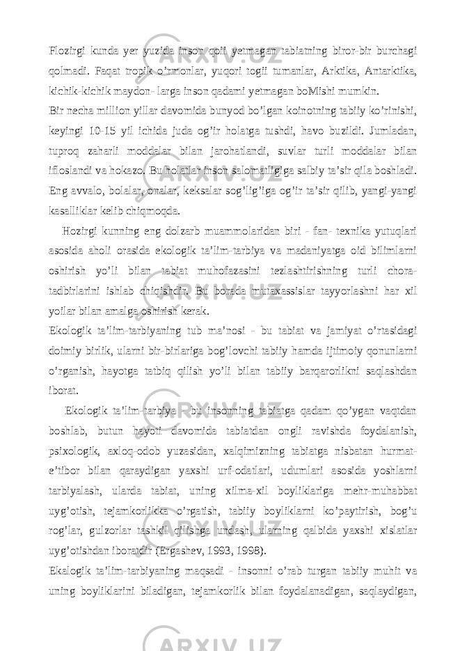 Flozirgi kunda yer yuzida inson qoii yetmagan tabiatning biror-bir burchagi qolmadi. Faqat tropik o’rmonlar, yuqori togii tumanlar, Arktika, Antarktika, kichik-kichik maydon- larga inson qadami yetmagan boMishi mumkin. Bir necha million yillar davomida bunyod bo’lgan koinotning tabiiy ko’rinishi, keyingi 10-15 yil ichida juda og’ir holatga tushdi, havo buzildi. Jumladan, tuproq zaharli moddalar bilan jarohatlandi, suvlar turli moddalar bilan ifloslandi va hokazo. Bu holatlar inson salomatligiga salbiy ta’sir qila boshladi. Eng avvalo, bolalar, onalar, keksalar sog’lig’iga og’ir ta’sir qilib, yangi-yangi kasalliklar kelib chiqmoqda. Hozirgi kunning eng dolzarb muammolaridan biri - fan- texnika yutuqlari asosida aholi orasida ekologik ta’lim-tarbiya va madaniyatga oid bilimlarni oshirish yo’li bilan tabiat muhofazasini tezlashtirishning turli chora- tadbirlarini ishlab chiqishdir. Bu borada mutaxassislar tayyorlashni har xil yoilar bilan amalga oshirish kerak. Ekologik ta’lim-tarbiyaning tub ma’nosi - bu tabiat va jamiyat o’rtasidagi doimiy birlik, ularni bir-birlariga bog’lovchi tabiiy hamda ijtimoiy qonunlarni o’rganish, hayotga tatbiq qilish yo’li bilan tabiiy barqarorlikni saqlashdan iborat. Ekologik ta’lim-tarbiya - bu insonning tabiatga qadam qo’ygan vaqtdan boshlab, butun hayoti davomida tabiatdan ongli ravishda foydalanish, psixologik, axloq-odob yuzasidan, xalqimizning tabiatga nisbatan hurmat- e’tibor bilan qaraydigan yaxshi urf-odatlari, udumlari asosida yoshlarni tarbiyalash, ularda tabiat, uning xilma-xil boyliklariga mehr-muhabbat uyg’otish, tejamkorlikka o’rgatish, tabiiy boyliklarni ko’paytirish, bog’u rog’lar, gulzorlar tashkil qilishga undash, ularning qalbida yaxshi xislatlar uyg’otishdan iboratdir (Ergashev, 1993, 1998). Ekalogik ta’lim-tarbiyaning maqsadi - insonni o’rab turgan tabiiy muhit va uning boyliklarini biladigan, tejamkorlik bilan foydalanadigan, saqlaydigan, 