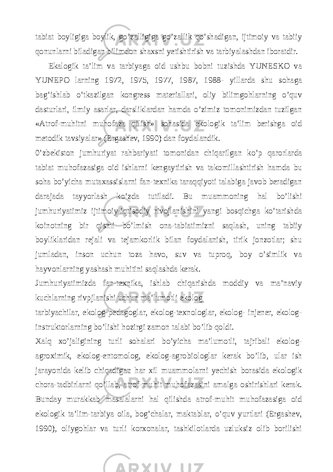 tabiat boyligiga boylik, go’zalligiga go’zallik qo’shadigan, ijtimoiy va tabiiy qonunlarni biladigan bilimdon shaxsni yetishtirish va tarbiyalashdan iboratdir. Ekalogik ta’lim va tarbiyaga oid ushbu bobni tuzishda YUNESKO va YUNEPO larning 1972, 1975, 1977, 1987, 1988- yillarda shu sohaga bag’ishlab o’tkazilgan kongress materiallari, oliy bilimgohlarning o’quv dasturlari, ilmiy asarlar, darsliklardan hamda o’zimiz tomonimizdan tuzilgan «Atrof-muhitni muhofaza qilish» sohasida ekologik ta’lim berishga oid metodik tavsiyalar» (Ergashev, 1990) dan foydalandik. 0’zbekiston jumhuriyat rahbariyati tomonidan chiqarilgan ko’p qarorlarda tabiat muhofazasiga oid ishlarni kengaytirish va takomillashtirish hamda bu soha bo’yicha mutaxassislarni fan-texnika taraqqiyoti talabiga javob beradigan darajada tayyorlash ko’zda tutiladi. Bu muammoning hal bo’lishi jumhuriyatimiz ijtimoiy-iqtisodiy rivojlanishini yangi bosqichga ko’tarishda koinotning bir qismi bo’lmish ona-tabiatimizni saqlash, uning tabiiy boyliklaridan rejali va tejamkorlik bilan foydalanish, tirik jonzotlar; shu jumladan, inson uchun toza havo, suv va tuproq, boy o’simlik va hayvonlarning yashash muhitini saqlashda kerak. Jumhuriyatimizda fan-texnika, ishlab chiqarishda moddiy va ma’naviy kuchlarning rivpjlanishi uchun ma’lumotli ekolog tarbiyachilar, ekolog-pedagoglar, ekolog-texnologlar, ekolog- injener, ekolog- instruktorlarning bo’lishi hozirgi zamon talabi bo’lib qoldi. Xalq xo’jaligining turli sohalari bo’yicha ma’lumotli, tajribali ekolog- agroximik, ekolog-entomolog, ekolog-agrobiologlar kerak bo’lib, ular ish jarayonida kelib chiqadigan har xil muammolarni yechish borasida ekologik chora-tadbirlarni qo’llab, atrof-muhit muhofazasini amalga oshirishlari kerak. Bunday murakkab masalalarni hal qilishda atrof-muhit muhofazasiga oid ekologik ta’lim-tarbiya oila, bog’chalar, maktablar, o’quv yurtlari (Ergashev, 1990), oliygohlar va turli korxonalar, tashkilotlarda uzluksiz olib borilishi 