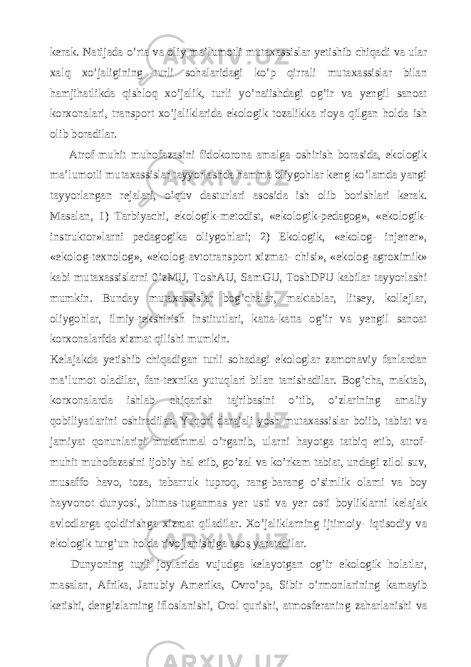 kerak. Natijada o’rta va oliy ma’lumotli mutaxassislar yetishib chiqadi va ular xalq xo’jaligining turli sohalaridagi ko’p qirrali mutaxassislar bilan hamjihatlikda qishloq xo’jalik, turli yo’naiishdagi og’ir va yengil sanoat korxonalari, transport xo’jaliklarida ekologik tozalikka rioya qilgan holda ish olib boradilar. Atrof-muhit muhofazasini fidokorona amalga oshirish borasida, ekologik ma’lumotli mutaxassislar tayyorlashda hamma oliygohlar keng ko’lamda yangi tayyorlangan rejalari, o’quv dasturlari asosida ish olib borishlari kerak. Masalan, 1) Tarbiyachi, ekologik-metodist, «ekologik-pedagog», «ekologik- instruktor»larni pedagogika oliygohlari; 2) Ekologik, «ekolog- injener», «ekolog-texnolog», «ekolog-avtotransport xizmat- chisi», «ekolog-agroximik» kabi mutaxassislarni 0’zMU, ToshAU, SamGU, ToshDPU kabilar tayyorlashi mumkin. Bunday mutaxassislar bog’chalar, maktablar, litsey, kollejlar, oliygohlar, ilmiy-tekshirish institutlari, katta-katta og’ir va yengil sanoat korxonalarfda xizmat qilishi mumkin. Kelajakda yetishib chiqadigan turli sohadagi ekologlar zamonaviy fanlardan ma’lumot oladilar, fan-texnika yutuqlari bilan tanishadilar. Bog’cha, maktab, korxonalarda ishlab chiqarish tajribasini o’tib, o’zlarining amaliy qobiliyatlarini oshiradilar. Yuqori darajali yosh mutaxassislar boiib, tabiat va jamiyat qonunlarini mukammal o’rganib, ularni hayotga tatbiq etib, atrof- muhit muhofazasini ijobiy hal etib, go’zal va ko’rkam tabiat, undagi zilol suv, musaffo havo, toza, tabarruk tuproq, rang-barang o’simlik olami va boy hayvonot dunyosi, bitmas-tuganmas yer usti va yer osti boyliklarni kelajak avlodlarga qoldirishga xizmat qiladilar. Xo’jaliklarning ijtimoiy- iqtisodiy va ekologik turg’un holda rivojlanishiga asos yaratadilar. Dunyoning turli joylarida vujudga kelayotgan og’ir ekologik holatlar, masalan, Afrika, Janubiy Amerika, Ovro’pa, Sibir o’rmonlarining kamayib ketishi, dengizlarning ifloslanishi, Orol qurishi, atmosferaning zaharlanishi va 