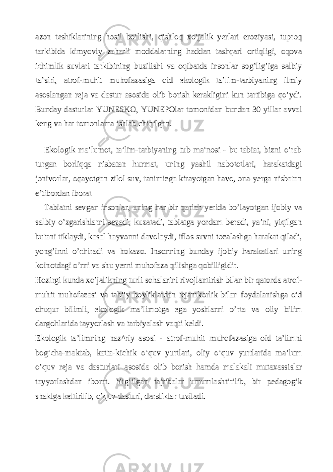 azon teshiklarining hosil bo’lishi, qishloq xo’jalik yerlari eroziyasi, tuproq tarkibida kimyoviy zaharli moddalarning haddan tashqari ortiqligi, oqova ichimlik suvlari tarkibining buzilishi va oqibatda insonlar sog’lig’iga salbiy ta’siri, atrof-muhit muhofazasiga oid ekologik ta’lim-tarbiyaning ilmiy asoslangan reja va dastur asosida olib borish kerakligini kun tartibiga qo’ydi. Bunday dasturlar YUNESKO, YUNEPOlar tomonidan bundan 30 yillar avval keng va har tomonlama ishlab chiqilgan. Ekologik ma’lumot, ta’lim-tarbiyaning tub ma’nosi - bu tabiat, bizni o’rab turgan borliqqa nisbatan hurmat, uning yashil nabototlari, harakatdagi jonivorlar, oqayotgan zilol suv, tanimizga kirayotgan havo, ona-yerga nisbatan e’tibordan iborat Tabiatni sevgan insonlar, uning har bir qarich yerida bo’layotgan ijobiy va salbiy o’zgarishlarni sezadi, kuzatadi, tabiatga yordam beradi, ya’ni, yiqilgan butani tiklaydi, kasal hayvonni davolaydi, iflos suvni tozalashga harakat qiladi, yong’inni o’chiradi va hokazo. Insonning bunday ijobiy harakatlari uning koinotdagi o’rni va shu yerni muhofaza qilishga qobilligidir. Hozirgi kunda xo’jalikning turli sohalarini rivojlantirish bilan bir qatorda atrof- muhit muhofazasi va tabiiy boyliklardan tejamkorlik bilan foydalanishga oid chuqur bilimli, ekologik ma’limotga ega yoshlarni o’rta va oliy bilim dargohlarida tayyorlash va tarbiyalash vaqti keldi. Ekologik ta’limning naz^riy asosi - atrof-muhit muhofa zasiga oid ta’limni bog’cha-maktab, katta-kichik o’quv yurtlari, oliy o’quv yurtlarida ma’lum o’quv reja va dasturlari asosida olib borish hamda malakali mutaxassislar tayyorlashdan iborat. Yig’ilgan tajribalar umumlashtirilib, bir pedagogik shaklga keltirilib, o’quv dasturi, darsliklar tuziladi. 