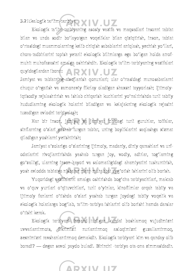 3.2 Ekalogik ta’lim-tarbiya Ekologik ta’lim-tarbiyaning asosiy vazifa va maqsadlari insonni tabiat bilan va unda sodir bo’layotgan voqeliklar bilan qiziqtirish, inson, tabiat o’rtasidagi muammolarning kelib chiqish sabablarini aniqlash, yechish yo’llari, chora-tadbirlarini topish yetarli ekologik bilimlarga ega bo’lgan holda atrof- muhit muhofazasini amalga oshirishdir. Ekologik ta’lim-tarbiyaning vazifalari quyidagilardan iborat: Jamiyat va tabiatning rivojlanish qonunlari; ular o’rtasidagi munosabatlarni chuqur o’rgatish va zamonaviy fikrlay oladigan shaxsni tayyorlash; Ijtimoiy- iqtisodiy rejalashtirish va ishlab chiqarish kuchlarini yo’naltirishda turli tabiiy hududlarning ekologik holatini biladigan va kelajakning ekologik rejasini tuzadigan avlodni tarbiyalash; Har bir inson, jamiyat va jamiyat ichidagi turli guruhlar, toifalar, sinflarning o’zlari yashab turgan tabiat, uning boyliklarini saqlashga xizmat qiladigan yoshlarni yetishtirish; Jamiyat a’zolariga o’zlarining ijtimoiy, madaniy, diniy qarashlari va urf- odatlarini rivojlantirishda yashab turgan joy, vodiy, adirlar, tog’larning go’zalligi, ularning inson hayoti va salomatligidagi ahamiyatini tushuntirish, yosh avlodda tabiatga nisbatan mehr-muhabbat uyg’otish ishlarini olib borish. Yuqoridagi vazifalarni amalga oshirishda bog’cha tarbiyachilari, maktab va o’quv yurtlari o’qituvchilari, turli o’yinlar, kinofilmlar orqah tabiiy va ijtimoiy fanlarni o’tishda o’zlari yashab turgan joydagi tabiiy voqelik va ekologik holatlarga bog’lab, ta’lim-tarbiya ishlarini olib borishi hamda darslar o’tishi kerak. Ekologik tarbiyani farzand turilgan kundai boshlamoq vujudimizni uvvatlantirmots, fikrimizii nurlantirmoq axloqimizni guzallantirmoq, zеxnimizni ravshanlantirmoq dеmakdir. Ekologik tarbiyani kim va qanday olib boradi? — d е gan savol paydo buladi. Birinchi -tarbiya ota-ona zimmasidadir. 