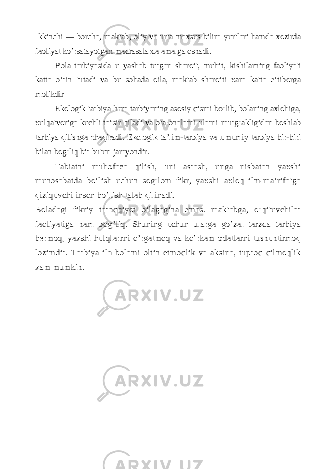 Ikkinchi — borcha, maktab, oliy va urta maxsus bilim yurtlari hamda xozirda faoliyat ko’rsatayotgan madrasalarda amalga oshadi. Bola tarbiyasida u yashab turgan sharoit, muhit, ki shilarning faoliyati katta o’rin tutadi va bu sohada oila, maktab sharoiti xam katta e’tiborga molikdir Ekologik tarbiya ham tarbiyaning asosiy qismi bo’lib, bolaning axlohiga, xulqatvoriga kuchli ta’sir qiladi va ota-onalarni ularni murg’akligidan boshlab tarbiya qilishga chaqiradi. Ekologik ta’lim-tarbiya va umumiy tarbiya bir-biri bilan bog’liq bir butun jarayondir. Tabiatni muhofaza qilish, uni asrash, unga nisbatan yaxshi munosabatda bo’lish uchun sog’lom fikr, yaxshi axloq ilm-ma’rifatga qiziquvchi inson bo’lish talab qilinadi. Boladagi fikriy taraqqiyot oilagagina emas. maktabga, o’qituvchilar faoliyatiga ham bog’liq. Shuning uchun ularga go’zal tarzda tarbiya b е rmoq, yaxshi hulqlarrni o’rgatmoq va ko’rkam odatlarni tushuntirmoq lozimdir. Tarbiya ila bolami oltin etmoqlik va aksina, tuproq qilmoqlik xam mumkin. 