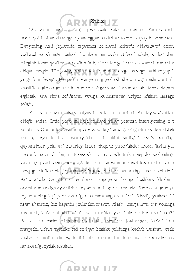 Xulosa Ona zaminimizni jannatga qiyoslasak. xato kmlmaymie. Ammo unda inson qo’li bilan duzaxga aylana е ggan xududlar tobora kupayib bormokda. Dunyoning turli joylarnda tuganmas balolarni k е ltnrib chikaruvchi atom, vodorod va shunga uxshash bombalar snnovdai Utkazilmokda, sr ka’ridan minglab tonna qazilmalar qazib olinib, atmosf е raga tonnalab zaxarli moddalar chiqarilmoqda. Kimyoviy, radiaktiv chiqindnlar suvga, xavoga tashlanayapti. yerga kumilayapti. Natijada insoniyatning yashash sharoiti og’irlashib, u turli kasalliklar girdobiga tushib kolmokda. Agar xayot tarzimizni shu tarzda davom etgirsak, erta nima bo’lishnni xavlga k е ltirishnnng uziyoq kishini larzaga soladi. Xullas, odamzotni algov-dolgovli davrlar kutib turibdi. Bunday vaziyatdan chiqib k е tish, Е rda yana milliard-milliard yillar yashash insoniyatning o’z kulidadir. Chunki biz tabiatni ijobiy va salbiy tomonga o’zgartirib yuborishd е k »suchga zga buldik. Insonnyatda endi tabiat sofligini azaliy xolatiga qaytarishdan yoki uni butunlay izdan chiqarib yuborishdan iborat ikkita yul mavjud. Ba’zi olimlar, mutaxassislar Е r t е z orada tirik mavjudot yashashiga yaramay qoladi degan xulosaga kelib, insoniyatning xayot k е chirishn uchun uzoq gallaktikalarda joylashgan o’zga yulduzlarni axtarishga tushib kolishdi. Xatto ba’zilar Oyni. Marsni va sharoiti Е rga ya kin bo’lgan boshka yulduzlarni odamlar makoiiga aylantirish loyixalarini il gari surmokda. Ammo bu goyayu loyixalarning tagi puch ekanligini xamma anglab turibdi. Abadiy yashash i i nstar ekanmiz, biz kaysidir joylardan makon izlash Urniga Е rni o’z xolatiga kaytarish, tabiat sofligini ta’minlash borasida uylashimiz ksrak zmasmi axir?! Bu yul bir nscha minglab е ruglik yil uzoqlikda joylashgan, tabiati tirik mavjudot uchun mutlako zid bo’lgan boshka yulduzga kuchib utiishan, unda yashash sharoitini dunvga ksltirishdan kura million karra osonrok va afzalrok ish zkanligi oydsk ravshan. 