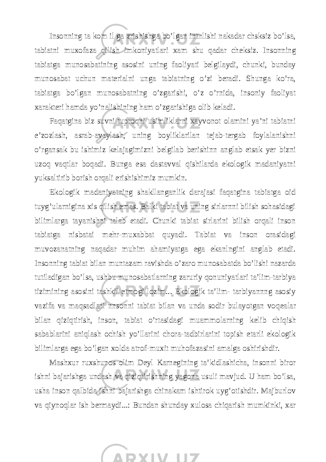 Insonning ta kom il ga zrishishga bo’lgan intnlishi nakadar chsksiz bo’lsa, tabiatni muxofaza qilish imkoniyatlari xam shu qadar ch е ksiz. Insonning tabiatga munosabatining asosini uning faoliyati belgilaydi, chunki, bunday munosabat uchun mat е rialni unga tabiatning o’zi beradi. Shunga ko’ra, tabiatga bo’lgan munosabatning o’zgarishi, o’z o’rnida, insoniy faoliyat xarakteri hamda yo’nalishining ham o’zgarishiga olib k е ladi. Faqatgina biz suvni tuproqni usimliklarni xayvonot olamini ya’ni tabiatni e’zozlash, asrab-avaylash, uning boyliklarilan tejab-tergab foylalanishni o’rgansak bu ishimiz kelajagimizni b е lgilab b е rishinn anglab etsak yer bizni uzoq vaqtlar boqadi. Bunga esa dastavval qishilarda ekologik madaniyatni yuksaltirib borish orqali erishishimiz mumkin. Ekologik madaniyatning shakllanganlik darajasi faqatgina tabiatga oid tuyg’ularnigina xis qilish emas. Balki tabiat va uning sirlarnni bilish sohasidagi bilimlarga tayanishni talab etadi. Chunki tabiat sirlarini bilish orqali inson tabiatga nisbatai m е hr-muxabbat quyadi. Tabiat va inson orasidagi muvozanatning naqadar muhim ahamiyatga ega ekanlngini anglab etadi. Insonning tabiat bilan muntazam ravishda o’zaro munosabatda bo’lishi nazarda tutiladigan bo’lsa, ushbu munosabatlarning zaruriy qonuniyatlari ta’lim-tarbiya tizimining asosini tashkil etmogi lozim... Ekologik ta’lim- tarbiyannng asosiy vazifa va maqsadlari nnsonni tabiat bilan va unda sodir bulayotgan voq е alar bilan qiziqtirish, inson, tabiat o’rtasidagi muammolarning k е lib chiqish sabablarini aniqlash ochish yo’llarini chora-tadbirlarini topish etarli ekologik bilimlarga ega bo’lgan xolda atrof-muxit muhofazasini amalga oshirishdir. Mashxur ruxshunos olim D е yl Karn е gining ta’kidlashicha, insonni biror ishni bajarishga undash va qiziqtirishning yagona usuli mavjud. U ham bo’lsa, usha inson qalbida ishni bajarishga chinakam ishtirok uyg’otishdir. Majburlov va qiynoqlar ish b е rmaydi...: Bundan shunday xulosa chiqarish mumkinki, xar 