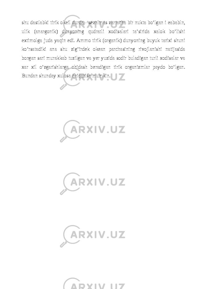 shu dastlabki tirik ok е il durda - s е znlmas zarracha bir nukta bo’lgan i е ababln, ulik (anargonik) dunyoning qudratli xodisalari ta’sirida xalok bo’lishi extimolga juda yaqin edi. Ammo tirik (organik) dunyoning buyuk tarixi shuni ko’rsatadiki ana shu zig’ird е k ok е an parchasining rivojlanishi natijasida borgan sari murakkab tuzilgan va y е r yuzida sodir buladigan turli xodisalar va xar xil o’zgarishlarga chidash b е radigan tirik organizmlar paydo bo’lgan. Bundan shunday xulosa chiqarish mumkin. 