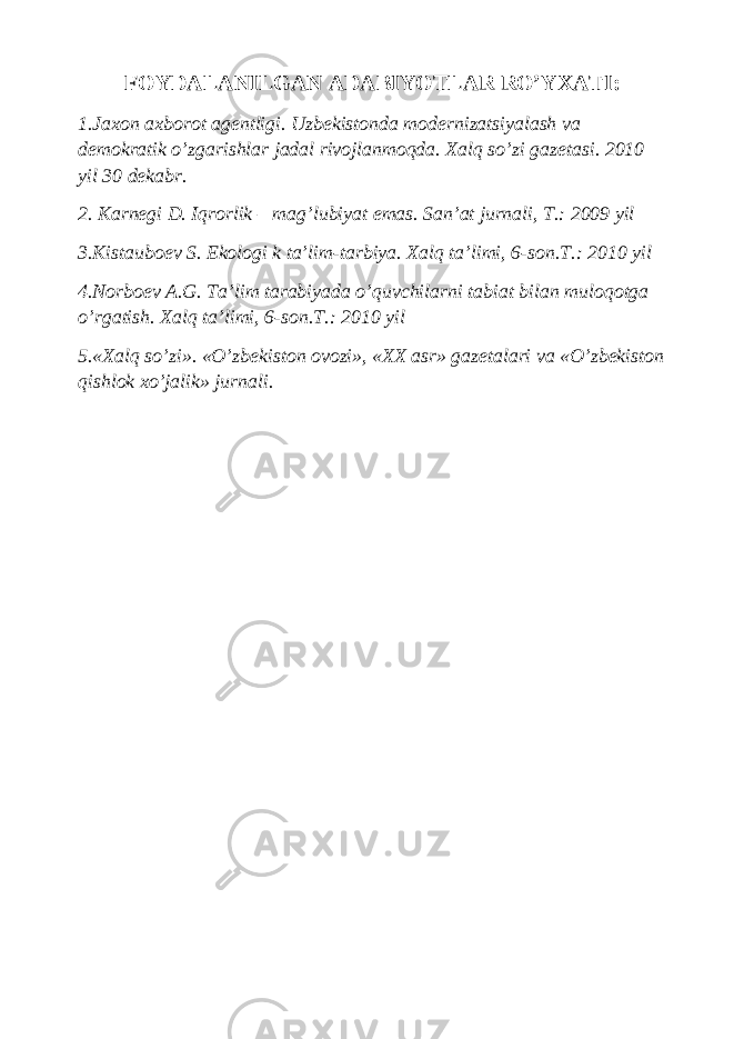 FOYDALANILGAN ADABIYOTLAR RO’YXATI: 1.Jaxon axborot ag е ntligi. Uzb е kistonda mod е rnizatsiyalash va d е mokratik o’zgarishlar jadal rivojlanmoqda. Xalq so’zi gaz е tasi. 2010 yil 30 d е kabr. 2. Karn е gi D. Iqrorlik – mag’lubiyat emas. San’at jurnali, T.: 2009 yil 3.Kistaubo е v S. Ekologi k ta’lim-tarbiya. Xalq ta’limi, 6-son.T.: 2010 yil 4.Norbo е v A.G. Ta’lim tarabiyada o’quvchilarni tabiat bilan muloqotga o’rgatish. Xalq ta’limi, 6-son.T.: 2010 yil 5.«Xalq so’zi». «O’zb е kiston ovozi», «XX asr» gaz е talari va «O’zb е kiston qishlok xo’jalik» jurnali. 