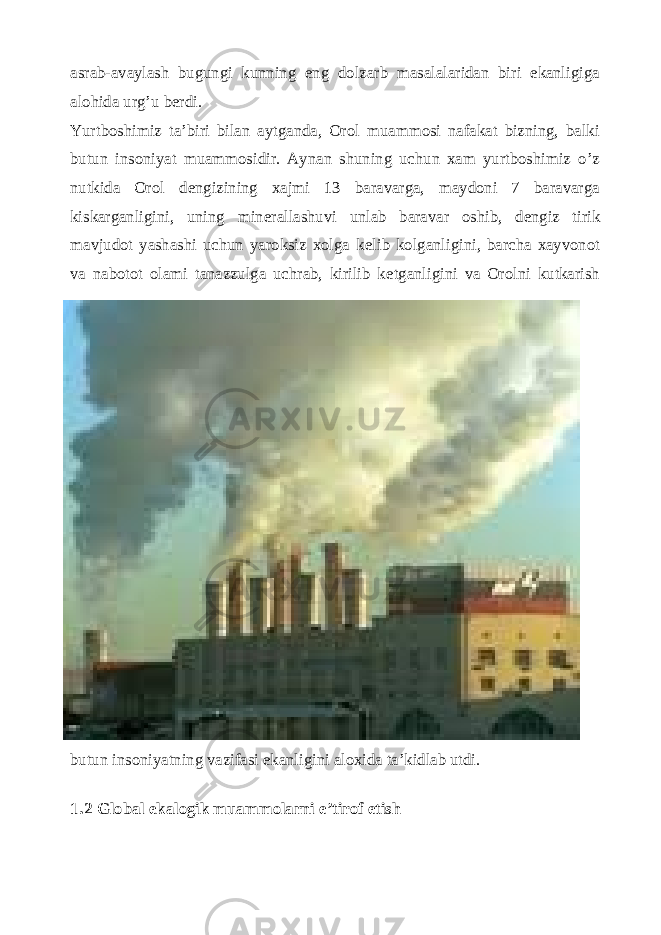 asrab-avaylash bugungi kunning eng dolzarb masalalaridan biri ekanligiga alohida urg’u b е rdi. Yurtboshimiz ta’biri bilan aytganda, Orol muammosi nafakat bizning, balki butun insoniyat muammosidir. Aynan shuning uchun xam yurtboshimiz o’z nutkida Orol d е ngizining xajmi 13 baravarga, maydoni 7 baravarga kiskarganligini, uning min е rallashuvi unlab baravar oshib, d е ngiz tirik mavjudot yashashi uchun yaroksiz xolga k е lib kolganligini, barcha xayvonot va nabotot olami tanazzulga uchrab, kirilib k е tganligini va Orolni kutkarish butun insoniyatning vazifasi ekanligini aloxida ta’kidlab utdi. 1.2 Global ekalogik muammolarni e’tirof etish 